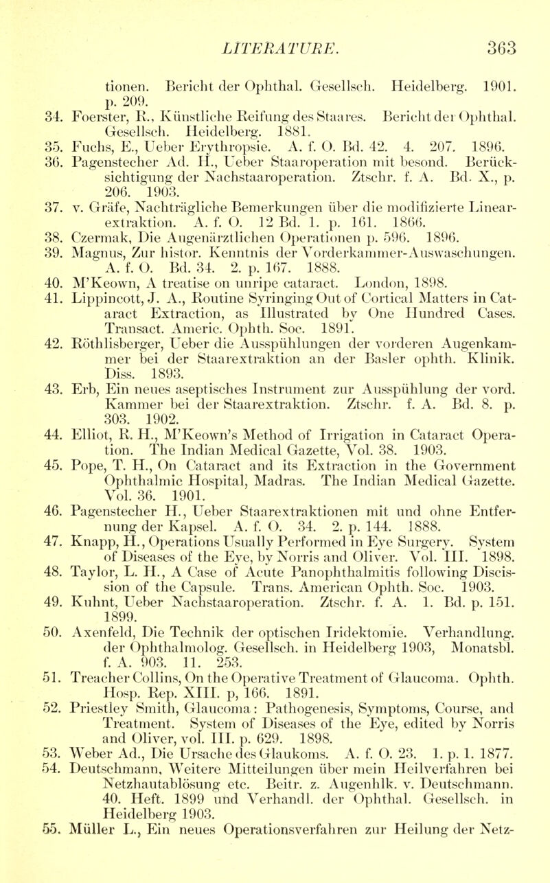 tionen. Bericht der Ophthal. Gesellsch. Heidelberg. 1901. p. 209. 34. Foerster, R., Kunstliche Reifung des Staares. Bericht der Ophthal. Gesellsch. Heidelberg. 1881. 35. Fuchs, E., Ueber Erythropsie. ^ A. f. O. Bd. 42. 4. 207. 1896. 36. Pagenstecher Ad. H., Ueber Staaroperation mit besond. Beriick- sichtigung der Nachstaaroperation. Ztschr. f. A. Bd. X., p. 206. 1903. 37. v. Grafe, Nachtragliche Bemerkvingen iiber die modifizierte Linear- extraktion. A. f. O. 12 Bd. 1. p. 161. 1866. 38. Czermak, Die Augenarztlichen Operationen p. 596. 1896. 39. Magnus, Zur histor. Kenntnis der Vorderkammer-Auswaschungen. A. f. O. Bd. 34. 2. p. 167. 1888. 40. M'Keown, A treatise on unripe cataract. London, 1898. 41. Lippincott, J. A., Routine Syringing Out of Cortical Matters in Cat- aract Extraction, as Illustrated by One Hundred Cases. Transact. Americ. Ophth. Soc. 1891. 42. Rothlisberger, Ueber die Ausspuhlungen der vorderen Augenkam- mer bei der Staarextraktion an der Basler ophth. Klinik. Diss. 1893. 43. Erb, Ein neues aseptisches Instrument zur Ausspuhlung der vord. Kammer bei der Staarextraktion. Ztschr. f. A. Bd. 8. p. 303. 1902. 44. Elliot, R. H., M'Keown's Method of Irrigation in Cataract Opera- tion. The Indian Medical Gazette, Vol. 38. 1903. 45. Pope, T. H., On Cataract and its Extraction in the Government Ophthalmic Hospital, Madras. The Indian Medical Gazette. Vol. 36. 1901. 46. Pagenstecher H., Ueber Staarextraktionen mit und ohne Entfer- nung der Kapsel. A. f. O. 34. 2. p. 144. 1888. 47. Knapp, H., Operations Usually Performed in Eye Surgery. System of Diseases of the Eye, by Norris and Oliver. Vol. III. 1898. 48. Taylor, L. H., A Case of Acute Panophthalmitis following Discis- sion of the Capsule. Trans. American Ophth. Soc. 1903. 49. Kuhnt, Ueber Nachstaaroperation. Ztschr. f. A. 1. Bd. p. 151. 1899. 50. Axenfeld, Die Technik der optischen Iridektomie. Verhandlung. der Ophthalmolog. Gesellsch. in Heidelberg 1903, Monatsbl. f. A. 903. 11. 253. 51. Treacher Collins, On the Operative Treatment of Glaucoma. Ophth. Hosp. Rep. XIII. p, 166. 1891. 52. Priestley Smith, Glaucoma: Pathogenesis, Symptoms, Course, and Treatment. System of Diseases of the Eye, edited by Norris and Oliver, vol. III. p. 629. 1898. 53. Weber Ad., Die Ursache des Glaukoms. A. f. O. 23. 1. p. 1. 1877. 54. Deutschmann, Weitere Mitteilungen iiber mein Heilverfahren bei Netzhautablosung etc. Beitr. z. Augenhlk. v. Deutschmann. 40. Heft. 1899 und Verhandl. der Ophthal. Gesellsch. in Heidelberg 1903. 55. Miiller L., Ein neues Operationsverfahren zur Heilung der Netz-