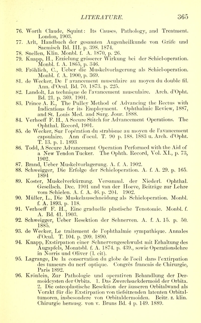 76. Worth Claude, Squint: Its Causes, Pathology, and Treatment. London, 1903. 77. Arlt, Handbuch der gesamten Augenheilkunde von Griife und Saemisch Bd. III. p. 398. 1874. 78. Snellen, Klin. Monbl. f. A. 1870, p. 26. 79. Knapp, H., Erzielung grosserer Wirkung bei der Schiel-operation. Monbl. f. A. 1865, p. 346. 80. Frohlich, C, Ueber die Muskelvorlagerung als Schiel-operation. Monbl. f. A. 1900, p. 369. 81. de Wecker, De 1' avancement musculaire au moyen du double til. Ann. d'Ocul. Bd. 70. 1873. p. 225. 82. Landolt, La technique de l'avancement musculaire. Arch. d'Opht. Bd. 21. p. 369. 1901. 83. Prince A. E., The Pulley Method of Advancing the Rectus with Indications for its Employment. Ophthalmic Review, 1887, and St. Louis Med. and Surg. Jour. 1888. 84. VerhoefF F. H., A Secure Stitch for Advancement Operations. The Ophthal. Record, 1901. 85. de Wecker, Sur l'operation du strabisme au moyen de l'avancement capsulaire. Ann d'ocul. T. 90 p. 188. 1883 u. Arch. d'Opht. T. 13. p. 1. 1893 86. Todd, A Secure Advancement Operation Performed with the Aid of a New Tendon Tucker. The Ophth. Record, Vol. XL, p. 73, 1902. 87. Brand, Ueber Muskelvorlagerung. A. f. A. 1902. 88. Schweigger, Die Erfolge der Schieloperation. A. f. A. 29. p. 165. 1894 89. Koster, Muskelverkurzung. Versamml. der Niederl. Ophthal. Gesellsch. Dec. 1901 und van der Hoeve, Beitiiige zur Lehre vom Schielen. A. f. A. 46. p. 204. 1902. 90. Muller, L., Die Muskelausschneidung als Schieloperation. Monbl. f. A. 1893. p. 118. 91. Verhoeff F. H., Eine graduelle plastische Tenotomie. Monbl. f. A. Bd. 41. 1903. 92. Schweigger, Ueber Resektion der Sehnerven. A. f. A. 15. p. 50. 1885. 93. de Wecker, Le traitement de l'ophthalmie sympathique. Annales d'Ocul. T. 104. p. 209. 1890. 94. Knapp, Exstirpation einer Schnervengeschwulst mit Erhaltung des Augapfels, Monatsbl. f. A. 1874. p. 439., sowie Operationslehre in Norris und Oliver (1. cit). 95. Lagrange, De la conservation du globe de l'oeil dans 1'extirpation des tumeurs du nerf optique. Congres francais de Chirurgie, Paris 1892. 96. Kronlein, Zur Pathologie und operativen Behandlung der Der- moidcysten der Orbita. 1. Das Zwerchsackdermoid der Orbita. 2. Die osteoplastische Resektion der ausseren Orbitalwand als Vorakt fur die Exstirpation von tiefsitzenden latenten Orbital- tumoren, insbesondere von Orbitaldermoiden. Beitr. z. klin. Chirurgie herausg. von v. Bruns Bd. 4 p. 149. 1889.