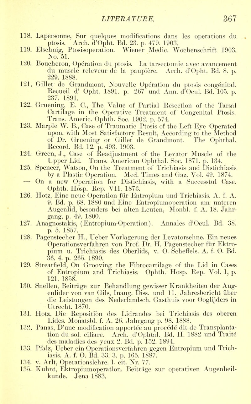 118. Lapersonne, Sur quelques modifications dans les operations du ptosis. Arch. d'Opht. Bd. 23. p. 479. 1903. 119. Elschnig, Ptosisoperation. Wiener Medic. Wochenschrift 1903. No. 51. 120. Boucheron, Operation du ptosis. La tarsectomie avec avancement du muscle releveur de la paupiere. Arch. d'Opht. Bd. 8. p. 229. 1888. 121. Gillet de Grandmont, Nouvelle Operation du ptosis congenital. Kecueil d' Opht. 1891. p. 267 und Ann. d'Ocul. Bd. 105. p. 237. 1891. 122. Gruening, E. C, The Value of Partial Resection of the Tarsal Cartilage in the Operative Treatment of Congenital Ptosis. Trans. Americ. Ophth. Soc. 1902. p. 574. 123. Marple W. B., Case of Traumatic Ptosis of the Left Eye Operated upon, with Most Satisfactory Result, According to* the Method of Dr. Gruening or Gillet de Grandmont. The Ophthal. Record. Bd. 12. p. 493. 1903. 124. Green, J., Case of Readjustment of the Levator Muscle of the Upper Lid. Trans. American Ophthal. Soc. 1871. p. 134. 125. Spencer, Watson, On the Treatment of Trichiasis and Distichiasis by a Plastic Operation. Med. Times and Gaz. Vol. 49. 1874. — On a new Operation for Distichiasis, with a Successtul Case. Ophth. Hosp. Rep. VII. 1873. 126. Hotz, Eine neue Operation fiir Entropium und Trichiasis. A. f. A. 9. Bd. p. 68. 1880 und Eine Entropiumoperation am unteren Augenlid, besonders bei alten Leuten, Monbl. f. A. 18. Jahr- gang. p. 49. 1800. 127. Anagnostakis, (Entropium-Operation). Annales d'Ocul. Bd. 38. p. 5. 1857. 128. Pagenstecher H., Ueber Vorlagerung der Levatorsehne. Ein neues Operationsverfahren von Prof. Dr. H. Pagenstecher fiir Ektro- pium u. Trichiasis des Oberlids, v. O. Scheffels. A. f. O. Bd. 36. 4. p. 265. 1890. 129. Streatfield, On Grooving the Fibrocartilage of the Lid in Cases of Entropium and Trichiasis. Ophth. Hosp. Rep. Vol. 1, p. 121. 1858. 130. Snellen, Beitriige zur Behandlung gewisser Krankheiten der Aug- enlider von van Gils, Inaug. Diss, und 11. Jahresbericht iiber die Leistungen des Nederlandsch. Gasthuis voor Ooglijders in Utrecht. 1870. 131. Hotz, Die Reposition des Lidrandes bei Trichiasis des oberen Lides. Monatsbl. f. A. 26. Jahrgang p. 98. 1888. 132. Panas, D'une modification apportee au procede dit de Transplanta- tion du sol. ciliare. Arch. d'Ophtal. Bd, II. 1882 und Traite des maladies des yeux 2. Bd. p. 152. 1894. 133. Pfalz, Ueber ein Operationsverfahren gegen Entropium und Trich- iasis. A. f. O. Bd. 33. 3. p. 165. 1887. 134. v. Arlt, Operationslehre. 1. cit. Nr. 77. 135. Kuhnt, Ektropiumoperatlon. Beitriige zur operativen Augenheil- kunde. Jena 1883.