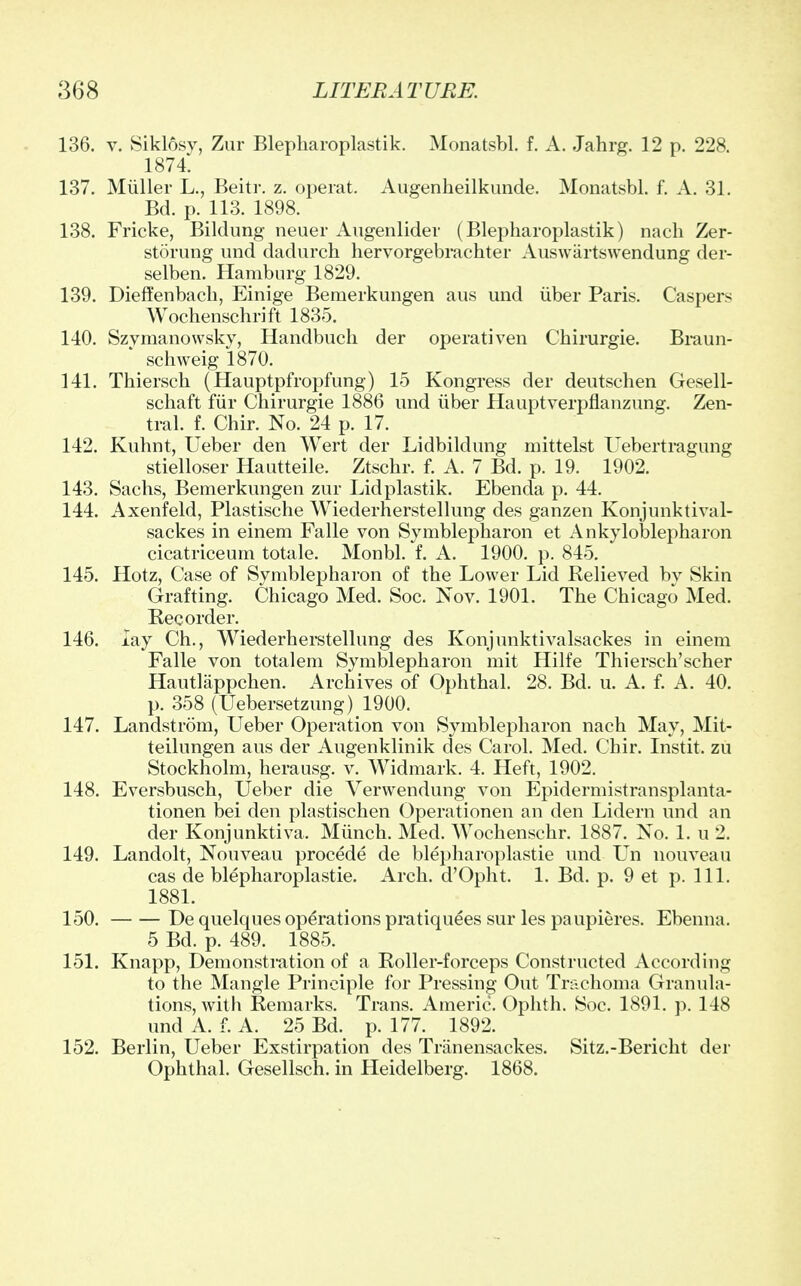 136. v. Siklosy, Zur Blepkaroplastik. Monatsbl. f. A. Jahrg. 12 p. 228. 1874. 137. Miiller L., Beitr. z. operat. Augenheilkunde. Monatsbl. f. A. 31. Bd. p. 113. 1898. 138. Fricke, Bildung neuer Augenlider (Blepharoplastik) nach Zer- storung und dadurch hervorgebrachter Auswartswendung der- selben. Hamburg 1829. 139. Dieffenbach, Einige Bemerkungen aus und iiber Paris. Caspers Wochenschrift 1835. 140. Szymanowsky, Handbuch der operativen Chirurgie. Braun- schweig 1870. 141. Thiersch (Hauptpfropfung) 15 Kongress der deutschen Gesell- schaft fiir Chirurgie 1886 und iiber Hauptverpflanzung. Zen- tral. f. Chir. No. 24 p. 17. 142. Kuhnt, Ueber den Wert der Lidbildung mittelst Uebertragung stielloser Hautteile. Ztschr. f. A. 7 Bd. p. 19. 1902. 143. Sachs, Bemerkungen zur Lidplastik. Ebenda p. 44. 144. Axenfeld, Plastische Wiederherstellung des ganzen Konjunktival- sackes in einem Falle von Symblepharon et Ankyloblepharon cicatriceum totale. Monbl. f. A. 1900. p. 845. 145. Hotz, Case of Symblepharon of the Lower Lid Relieved by Skin Grafting. Chicago Med. Soc. Nov. 1901. The Chicago Med. Recorder. 146. lay Ch., Wiederherstellung des Konjunktivalsackes in einem Falle von totalem Symblepharon mit Hilfe Thiersch'scher Hautlappchen. Archives of Ophthal. 28. Bd. u. A. f. A. 40. p. 358 (Uebersetzung) 1900. 147. Landstrom, Ueber Operation von Symblepharon nach May, Mit- teilungen aus der Augenklinik des Carol. Med. Chir. Instit. zu Stockholm, herausg. v. Widmark. 4. Heft, 1902. 148. Eversbusch, Ueber die Verwendung von Epidermistransplanta- tionen bei den plastischen Operationen an den Lidern und an der Konjunktiva, Munch. Med. Wochenschr. 1887. No. 1. u 2. 149. Landolt, Nouveau procede de blepharoplastie und Un nouveau cas de blepharoplastie. Arch. d'Opht. 1. Bd. p. 9 et p. 111. 1881. 150. De quelques operations pratiquees sur les paupieres. Ebenna. 5 Bd. p. 489. 1885. 151. Knapp, Demonstration of a Roller-forceps Constructed According to the Mangle Principle for Pressing Out Trachoma Granula- tions, with Remarks. Trans. Americ. Ophth. Soc. 1891. p. 148 und A. f. A. 25 Bd. p. 177. 1892. 152. Berlin, Ueber Exstirpation des Triinensackes. Sitz.-Bericht der Ophthal. Gesellsch. in Heidelberg. 1868.