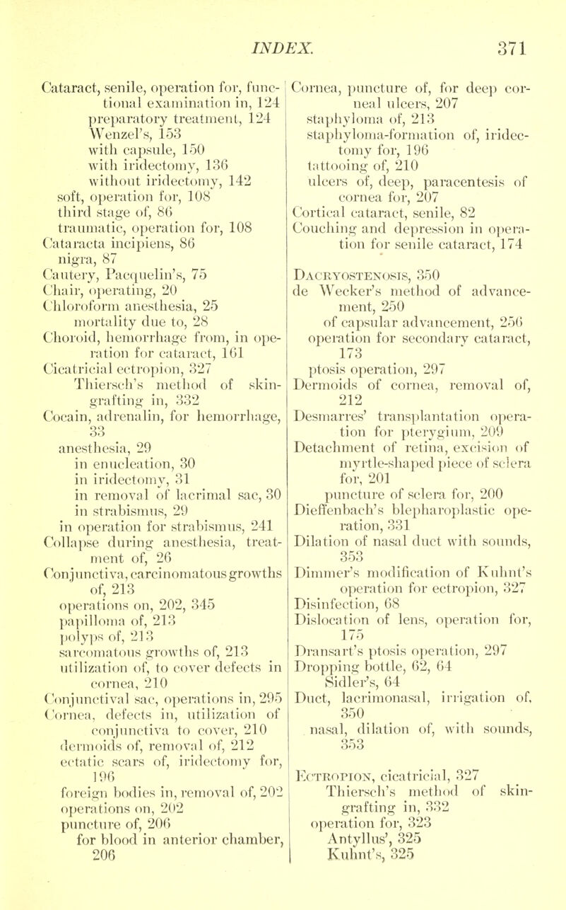 Cataract, senile, operation for, func- tional examination in, 124 preparatory treatment, 124 Wenzel's, 153 with capsule, 150 with iridectomy, 136 without iridectomy, 142 soft, operation for, 108 third stage of, 86 traumatic, operation for, 108 Cataracta incipiens, 86 nigra, 87 Cautery, Pacquelin's, 75 Chair, operating, 20 Chloroform anesthesia, 25 mortality due to, 28 Choroid, hemorrhage from, in ope- ration for cataract, 161 Cicatricial ectropion, 327 Thiersch's method of skin- grafting in, 332 Coca in, adrenalin, for hemorrhage, 33 anesthesia, 29 in enucleation, 30 in iridectomy, 31 in removal of lacrimal sac, 30 in strabismus, 29 in operation for strabismus, 241 Collapse during anesthesia, treat- ment of, 26 Conjunctiva, carcinomatous growths of, 213 operations on, 202, 345 papilloma of, 213 polyps of, 213 sarcomatous growths of, 213 utilization of, to cover defects in cornea, 210 Conjunctival sac, operations in, 295 Cornea, defects in, utilization of conjunctiva to cover, 210 dermoids of, removal of, 212 ectatic scars of, iridectomy for, 196 foreign bodies in, removal of, 202 operations on, 202 puncture of, 206 for blood in anterior chamber, 206 Cornea, puncture of, for deep cor- neal ulcers, 207 staphyloma of, 213 staphyloma-formation of, iridec- tomy for, 196 tattooing of, 210 ulcers of, deep, paracentesis of cornea for, 207 Cortical cataract, senile, 82 Couching and depression in opera- tion for senile cataract, 174 Dacryostenosis, 350 de Wecker's method of advance- ment, 250 of capsular advancement, 256 operation for secondarv cataract, 173 ptosis operation, 297 Dermoids of cornea, removal of, 212 Desmarres' transplantation opera- tion for pterygium, 209 Detachment of retina, excision of myrtle-shaped piece of sclera for, 201 puncture of sclera for, 200 DiefTenbach's blepharoplastic ope- ration, 331 Dilation of nasal duct with sounds, 353 Dimmer's modification of Kuhnt's operation for ectropion, 327 Disinfection, 68 Dislocation of lens, operation for, 175 Dransart's ptosis operation, 297 Dropping bottle, 62, 64 SidleVs, 64 Duct, lacrimonasal, irrigation of, 350 nasal, dilation of, with sounds, 353 Ectropion, cicatricial, 327 Thiersch's method of skin- grafting in, 332 operation for, 323 Antyllus', 325 Kuhnt's, 325