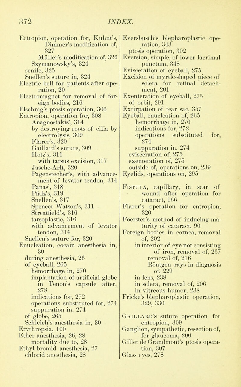 Ectropion, operation for, Kuhnt's, Dimmer's modification of, 327 Miiller's modification of, 326 Szymanowsky's, 324 senile, 325 Snellen's suture in, 324 Electric bell for patients after ope- ration, 20 rClectromagnet for removal of for- eign bodies, 216 Elschnig's ptosis operation, 306 Entropion, operation for, 308 Anagnostakis', 314 by destroying roots of cilia by electrolysis, 309 Flarer's, 320 Gaillard's suture, 309 Hotz's, 311 with tarsus excision, 317 Jasche-Arlt, 320 Pagenstecher's, with advance- ment of levator tendon, 314 Panas', 318 Pfalz's, 319 Snellen's, 317 Spencer Watson's, 311 Streatfield's, 316 tarsoplastic, 316 with advancement of levator tendon, 314 Snellen's suture for, 320 Enucleation, cocain anesthesia in, 30 during anesthesia, 26 of eyeball, 265_ hemorrhage in, 270 implantation of artificial globe in Tenon's capsule after, 278 > indications for, 272 operations substituted for, 274 suppuration in, 274 of globe, 265 Schleich's anesthesia in, 30 Erythropsia, 100 Ether anesthesia, 26, 28 mortality due to, 28 Ethyl bromid anesthesia, 27 chlorid anesthesia, 28 Eversbusch's blepharoplastic ope- ration, 343 ptosis operation, 302 Eversion, simple, of lower lacrimal punctum, 348 Evisceration of eyeball, 275 Excision of myrtle-shaped piece of sclera for retinal detach- ment, 201 Exenteration of eyeball, 275 of orbit, 291 Extirpation of tear sac, 357 Eyeball, enucleation of, 265 hemorrhage in, 270 indications for, 272 operations substituted for, 274 suppuration in, 274 evisceration of, 275 exenteration of, 275 outside of, operations on, 239 Eyelids, operations on, 295 Fistula, capillary, in scar of wound after operation for cataract, 166 Flarer's operation for entropion, 320 Foerster's method of inducing ma- turity of cataract, 90 Foreign bodies in cornea, removal of, 202 in interior of eye not consisting of iron, removal of, 237 removal of, 216 Kontgen rays in diagnosis of, 229 in lens, 238 in sclera, removal of, 206 in vitreous humor, 238 Fricke's blepharoplastic operation, 329, 330 Gaillard's suture operation for entropion, 309 Ganglion, sympathetic, resection of, for glaucoma, 200 Gillet de Grandmont's ptosis opera- tion, 307 Glass eyes, 278