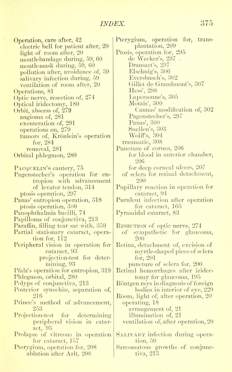 Operation, care after, 42 electric bell for patient after, 20 light of room after, 20 mouth-bandage during, 59, 60 mouth-mask during, 59, 60 pollution after, avoidance of, 59 salivary infection during, 59 ventilation of room after, 20 Operations, 81 Optic nerve, resection of, 274 Optical iridectomy, 180 Orbit, abscess of, 279 angioma of, 281 exenteration of, 291 operations on, 279 tumors of, Kronlein's operation for, 284 removal, 281 Orbital phlegmon, 280 Pacquelin's cautery, 75 Pagenstecher's operation for en- tropion Avith advancement of levator tendon, 314 ptosis operation, 297 Panas' entropion operation, 318 ptosis operation, 300 Panophthalmia bacilli, 74 Papilloma of conjunctiva, 213 Paraffin, filling tear sac with, 359 Partial stationary cataract, opera- tion for, 112 Peripheral vision in operation for cataract, 93 projection-test for deter- mining, 93 Pfalz's operation for entropion, 319 Phlegmon, orbital, 280 Polyps of conjunctiva, 213 Posterior synechia?, separation of, 216 Prince's method of advancement, 253 Projection-test for determining peripheral vision in catar- act, 93 Prolapse of vitreous in operation for cataract, 157 Pterygium, operation for, 208 ablation after Arlt, 208 Pterygium, operation for, trans- plantation, 209 Ptosis, operation for, 295 de Wecker's, 297 . Dransart's, 297 Elschnig's, 306 Eversbusch's, 302 Gillet de Grandmont's, 307 Hess', 298 Lapersonne's, 305 Motais', 300 Cannas' modification of, 302 Pagenstecher's, 297 Panas', 300 Snellen's, 303 Wolff's, 304 traumatic, 308 Puncture of cornea, 206 for blood in anterior chamber, 206 for deep corneal ulcers, 207 of sclera for retinal detachment, 200 Pupillary reaction in operation for cataract, 94 Purulent infection after operation for cataract, 165 Pyramidal cataract, 83 Resection of optic nerve, 274 of sympathetic for glaucoma, 200 Retina, detachment of, excision of myrtle-shaped piece of sclera for, 201 puncture of sclera for, 200 Retinal hemorrhages after iridec- tomy for glaucoma, 195 Rontgen rays in diagnosis of foreign bodies in interior of eye, 229 Room, light of, after operation, 20 operating, 18 arrangement of, 21 illumination of, 21 ventilation of, after operation, 20 Salivary infection during opera- tion, 59 Sarcomatous growths of conjunc- tiva, 213