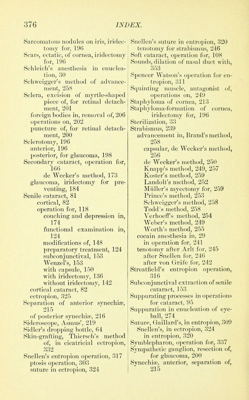 Sarcomatous nodules on iris, iridec- tomy for, 196 Scars, ectatic, of cornea, iridectomy for, 196 Schleich's anesthesia in enuclea- tion, 30 Sehweigger's method of advance- ment, 258 Sclera, excision of myrtle-shaped piece of, for retinal detach- ment, 201 foreign bodies in, removal of, 206 operations on, 202 puncture of, for retinal detach- ment, 200 Sclerotomy, 196 anterior, 196 posterior, for glaucoma, 198 Secondarv cataract, operation for, 166 de Wecker's method, 173 glaucoma, iridectomy for pre- venting, 184 Senile cataract, 81 cortical, 82 operation for, 118 couching and depression in, 174 functional examination in, 124 modifications of, 148 preparatory treatment, 124 subconjunctival, 153 Wenze'l's, 153 with capsule, 150 with iridectomy, 136 without iridectomy, 142 cortical cataract, 82 ectropion, 325 Separation of anterior synechia?, 215 of posterior synechia1, 216 Sideroscope, Asmus', 219 Sidler's dropping bottle, 64 Skin-grafting, Thiersch's method of, in cicatricial ectropion, 332 Snellen's entropion operation, 317 ptosis operation, 303 suture in ectropion, 324 Snellen's suture in entropion, 320 tenotomy for strabismus, 246 Soft cataract, operation for, 108 Sounds, dilation of nasal duct with, 353 Spencer Watson's operation for en- tropion, 311 Squinting muscle, antagonist of, operations on, 249 Staphyloma of cornea, 213 Staphyloma-formation of cornea, iridectomy for, 196 Sterilization, 33 Strabismus, 239 advancement in, Brand's method, 258 capsular, de Wecker's method, 256 de Wecker's method, 250 Knapp's method, 249, 257 Roster's method, 259 Landolt's method, 252 Muller's myectomy for, 259 Prince's method, 253 Sehweigger's method, 258 Todd's method, 258 Verhoeff's method, 254 Weber's method, 249 Worth's method, 255 cocain anesthesia in, 29 in operation for, 241 tenotomy after Arlt for, 245 after Snellen for, 246 after von Grafe for, 242 Streatfield's entropion operation, 316 Subconjunctival extraction of senile cataract, 153 Suppurating processes in operations for cataract, 95 Suppuration in enucleation of eye- ball, 274 Suture, Gaillard's, in entropion, 309 Snellen's, in ectropion, 324 in entropion, 320 Symblepharon, operation for, 337 Sympathetic ganglion, resection of, for glaucoma, 200 Synechia?, anterior, separation of, 215