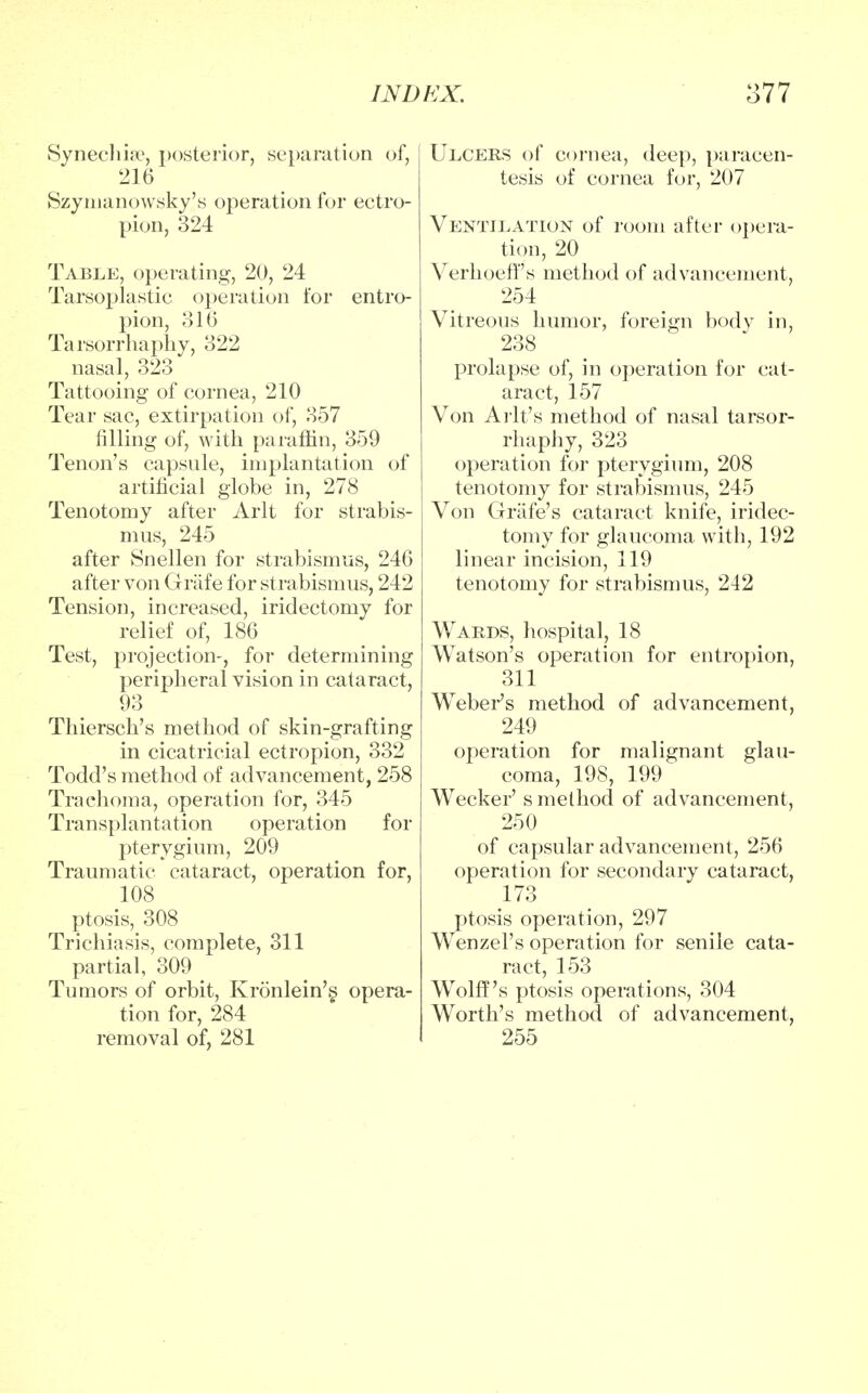 Synechia?, posterior, separation of, 216 Szymanowsky's operation for ectro- pion, 324 Table, operating, 20, 24 Tarsoplastic operation for entro- pion, 316 Tarsorrhaphy, 322 nasal, 323 Tattooing of cornea, 210 Tear sac, extirpation of, 357 filling of, with paraffin, 359 Tenon's capsule, implantation of artificial globe in, 278 Tenotomy after Arlt for strabis- mus, 245 after Snellen for strabismus, 246 after von Griife for strabismus, 242 Tension, increased, iridectomy for relief of, 186 Test, projection-, for determining peripheral vision in cataract, 93 Thiersch's method of skin-grafting in cicatricial ectropion, 332 Todd's method of advancement, 258 Trachoma, operation for, 345 Transplantation operation for pterygium, 209 Traumatic cataract, operation for, 108 ptosis, 308 Trichiasis, complete, 311 partial, 309 Tumors of orbit, Kronlein's. opera- tion for, 284 removal of, 281 Ulcers of cornea, deep, paracen- tesis of cornea for, 207 Ventilation of room after opera- tion, 20 Verhoeff s method of advancement, 254 Vitreous humor, foreign body in, 238 prolapse of, in operation for cat- aract, 157 Von Arlt's method of nasal tarsor- rhaphy, 323 operation for pterygium, 208 tenotomy for strabismus, 245 Von Grafe's cataract knife, iridec- tomy for glaucoma with, 192 linear incision, 119 tenotomy for strabismus, 242 Wards, hospital, 18 Watson's operation for entropion, 311 Weber's method of advancement, 249 operation for malignant glau- coma, 198, 199 Wecker's method of advancement, 250 of capsular advancement, 256 operation for secondary cataract, 173 ptosis operation, 297 Wenzel's operation for senile cata- ract, 153 Wolff's ptosis operations, 304 Worth's method of advancement, 255