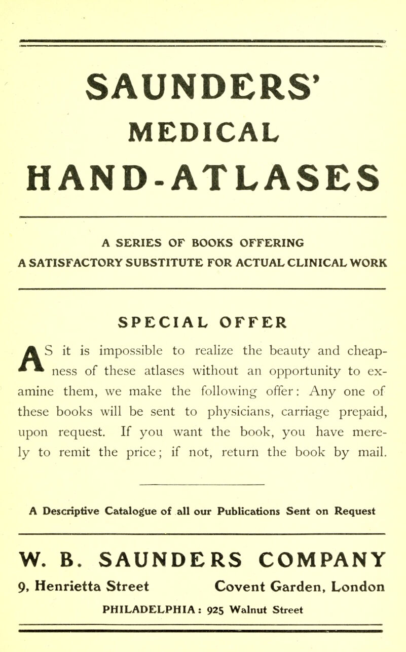 SAUNDERS' MEDICAL HAND-ATLASES A SERIES OF BOOKS OFFERING A SATISFACTORY SUBSTITUTE FOR ACTUAL CLINICAL WORK SPECIAL OFFER AS it is impossible to realize the beauty and cheap- ness of these atlases without an opportunity to ex- amine them, we make the following offer: Any one of these books will be sent to physicians, carriage prepaid, upon request. If you want the book, you have mere- ly to remit the price; if not, return the book by mail. A Descriptive Catalogue of all our Publications Sent on Request W. B. SAUNDERS COMPANY 9, Henrietta Street Covent Garden, London PHILADELPHIA: 925 Walnut Street