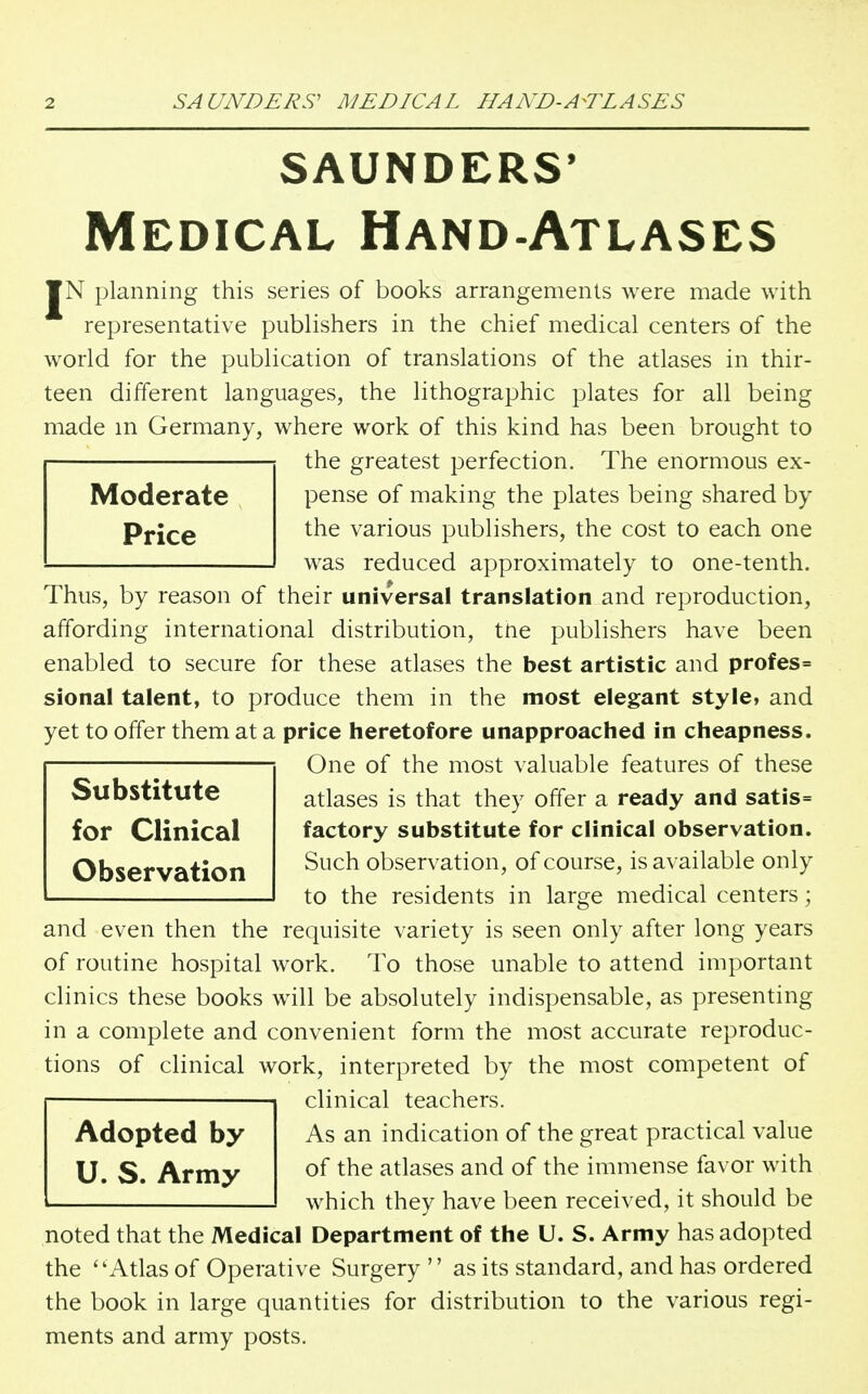 saunders* Medical Hand-Atlases ¥N planning this series of books arrangements were made with representative publishers in the chief medical centers of the world for the publication of translations of the atlases in thir- teen different languages, the lithographic plates for all being made m Germany, where work of this kind has been brought to the greatest perfection. The enormous ex- pense of making the plates being shared by the various publishers, the cost to each one was reduced approximately to one-tenth. Moderate Price Thus, by reason of their universal translation and reproduction, affording international distribution, tne publishers have been enabled to secure for these atlases the best artistic and profes= sional talent, to produce them in the most elegant style, and yet to offer them at a price heretofore unapproached in cheapness. One of the most valuable features of these Substitute for Clinical Observation atlases is that they offer a ready and satis= factory substitute for clinical observation. Such observation, of course, is available only to the residents in large medical centers; and even then the requisite variety is seen only after long years of routine hospital work. To those unable to attend important clinics these books will be absolutely indispensable, as presenting in a complete and convenient form the most accurate reproduc- tions of clinical work, interpreted by the most competent of clinical teachers. Adopted by U. S. Army As an indication of the great practical value of the atlases and of the immense favor with which they have been received, it should be noted that the Medical Department of the U. S. Army has adopted the Atlas of Operative Surgery  as its standard, and has ordered the book in large quantities for distribution to the various regi- ments and army posts.
