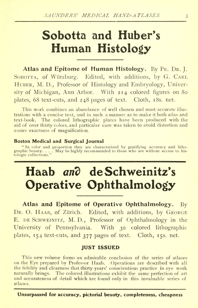 Sobotta and Huber's Human Histology Atlas and Epitome of Human Histology. By Pr. Dr. J. Sobotta, of Wiirzburg. Edited, with additions, by G. Carl Huber, M. D., Professor of Histology and Embryology, Univer- sity of Michigan, Ann Arbor. With 214 colored figures on 80 plates, 68 text-cuts, and 248 pages of text. Cloth, 18s. net. This work combines an abundance of well chosen and most accurate illus- trations with a concise text, and in such a manner as to make it both atlas and text-book. The colored lithographic plates have been produced with the aid of over thirty colors, and particular care was taken to avoid distortion and assure exactness of magnification. Boston Medical and Surgical Journal  In color and proportion they are characterized by gratifying accuracy and litho- graphic beauty. . . . May be highly recommended to those who are without access to his- tologic collections. Haab and deSchweinitz's Operative Ophthalmology Atlas and Epitome of Operative Ophthalmology. By Dr. O. Haab, of Zurich. Edited, with additions, by George E. de Schweinitz, M. D., Professor of Ophthalmology in the University of Pennsylvania. With 30 colored lithographic plates, 154 text-cuts, and 377 pages of text. Cloth, 15s. net. JUST ISSUED This new volume forms an admirable conclusion of the series of atlases on the Eye prepared by Professor Haab. Operations are described with all the fidelity and clearness that thirty years' conscientious practice in eye work naturally brings. The colored illustrations exhibit the same perfection of art and accurateness of detail which are found only in this invaluable series of atlases. Unsurpassed for accuracy, pictorial beauty, completeness, cheapness