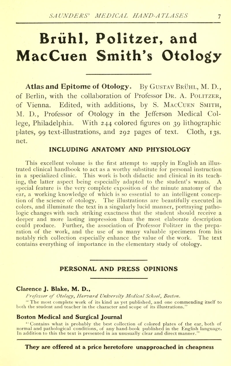 Briihl, Politzer, and MacCuen Smith's Otology Atlas and Epitome of Otology. By Gustav Bruhl, M. D., of Berlin, with the collaboration of Professor Dr. A. Politzer, of Vienna. Edited, with additions, by S. MacCuen Smith, M. D., Professor of Otology in the Jefferson Medical Col- lege, Philadelphia. With 244 colored figures on 39 lithographic plates, 99 text-illustrations, and 292 pages of text. Cloth, 13s. net. INCLUDING ANATOMY AND PHYSIOLOGY This excellent volume is the first attempt to supply in English an illus- trated clinical handbook to act as a worthy substitute for personal instruction in a specialized clinic. This work is both didactic and clinical in its teach- ing, the latter aspect being especially adapted to the student's wants. A special feature is the very complete exposition of the minute anatomy of the ear, a working knowledge of which is so essential to an intelligent concep- tion of the science of otology. The illustrations are beautifully executed in colors, and illuminate the text in a singularly lucid manner, portraying patho- logic changes with such striking exactness that the student should receive a deeper and more lasting impression than the most elaborate description could produce. Further, the association of Professor Politzer in the prepa- ration of the work, and the use of so many valuable specimens from his notably rich collection especially enhance the value of the work. The text contains everything of importance in the elementary study of otology. PERSONAL AND PRESS OPINIONS Clarence J. Blake, M. D., Professor of Otology, Harvard University Medical School, Boston.  The most complete work of its kind as yet published, and one commending itself to both the student and teacher in the character and scope of its illustrations. Boston Medical and Surgical Journal  Contains what is probably the best collection of colored plates of the ear, both of normal and pathological conditions, of any hand-book published in the English language. In addition to this the text is presented in an unusually clear and direct manner. They are offered at a price heretofore unapproached in cheapness