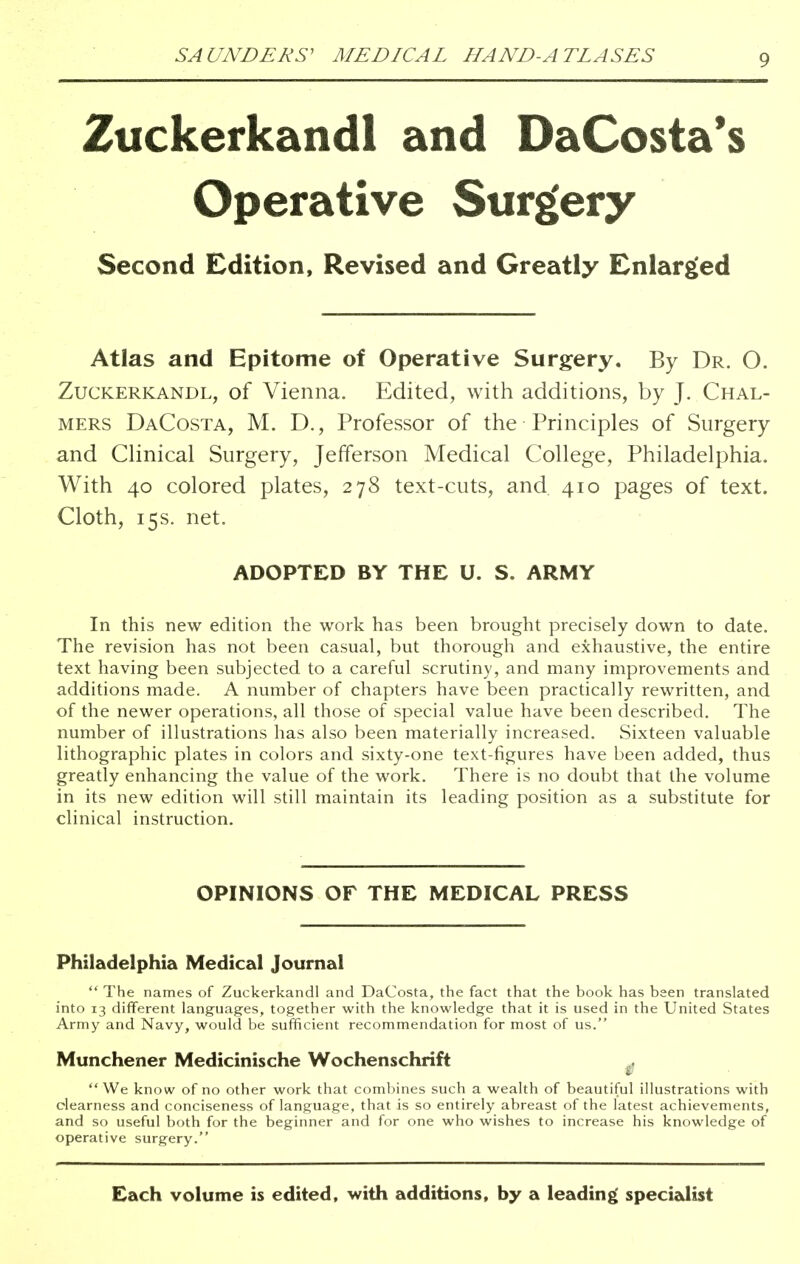 Zuckerkandl and DaCosta's Operative Surgery Second Edition, Revised and Greatly Enlarged Atlas and Epitome of Operative Surgery. By Dr. 0. Zuckerkandl, of Vienna. Edited, with additions, by J. Chal- mers DaCosta, M. D., Professor of the Principles of Surgery and Clinical Surgery, Jefferson Medical College, Philadelphia. With 40 colored plates, 278 text-cuts, and 410 pages of text. Cloth, 15s. net. ADOPTED BY THE U. S. ARMY In this new edition the work has been brought precisely down to date. The revision has not been casual, but thorough and exhaustive, the entire text having been subjected to a careful scrutiny, and many improvements and additions made. A number of chapters have been practically rewritten, and of the newer operations, all those of special value have been described. The number of illustrations has also been materially increased. Sixteen valuable lithographic plates in colors and sixty-one text-figures have been added, thus greatly enhancing the value of the work. There is no doubt that the volume in its new edition will still maintain its leading position as a substitute for clinical instruction. OPINIONS OF THE MEDICAL PRESS Philadelphia Medical Journal  The names of Zuckerkandl and DaCosta, the fact that the book has been translated into 13 different languages, together with the knowledge that it is used in the United States Army and Navy, would be sufficient recommendation for most of us. Munchener Medicinische Wochenschrift We know of no other work that combines such a wealth of beautiful illustrations with clearness and conciseness of language, that is so entirely abreast of the latest achievements, and so useful both for the beginner and for one who wishes to increase his knowledge of operative surgery. Each volume is edited, with additions, by a leading specialist