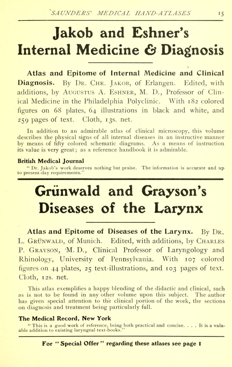 Jakob and Eshner's Internal Medicine & Diagnosis Atlas and Epitome of Internal Medicine and Clinical Diagnosis. By Dr. Chr. Jakob, of Erlangen. Edited, with additions, by Augustus A. Eshner, M. D., Professor of Clin- ical Medicine in the Philadelphia Polyclinic. With 182 colored figures on 68 plates, 64 illustrations in black and white, and 259 pages of text. Cloth, 13s. net. In addition to an admirable atlas of clinical microscopy, this volume describes the physical signs of all internal diseases in an instructive manner by means of fifty colored schematic diagrams. As a means of instruction its value is very great; as a reference handbook it is admirable. British Medical Journal  Dr. Jakob's work deserves nothing but praise. The information is accurate and up to present-day requirements. Grtinwald and Grayson's Diseases of the Larynx Atlas and Epitome of Diseases of the Larynx. By Dr. L. Grunwald, of Munich. Edited, with additions, by Charles P. Grayson, M. D., Clinical Professor of Laryngology and Rhinology, University of Pennsylvania. With 107 colored figures on 44 plates, 25 text-illustrations, and 103 pages of text. Cloth, 12s. net. This atlas exemplifies a happy blending of the didactic and clinical, such as is not to be found in any other volume upon this subject. The author has given special attention to the clinical portion of the work, the sections on diagnosis and treatment being particularly full. The Medical Record, New York  This is a good work of reference, being both practical and concise. ... It is a valu- able addition to existing laryngeal text-books. For '* Special Offer  regarding these atlases see page I