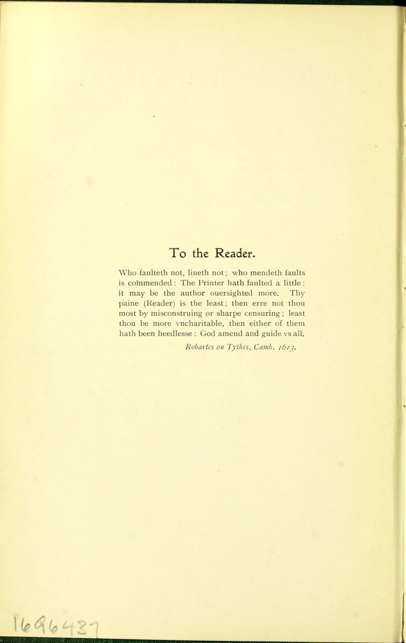 To the Reader* Who faulteth not, liueth not; who mendeth faults is cohimended : The Printer hath faulted a little : it may be the author ouersighted more. Thy paine (Reader) is the least; then erre not thou most by misconstruing or sharpe censuring; least thou be more vncharitable, then either of them hath been heedlesse : God amend and guide vs all. Rohartcs on Tythes, Camh. i6ij.