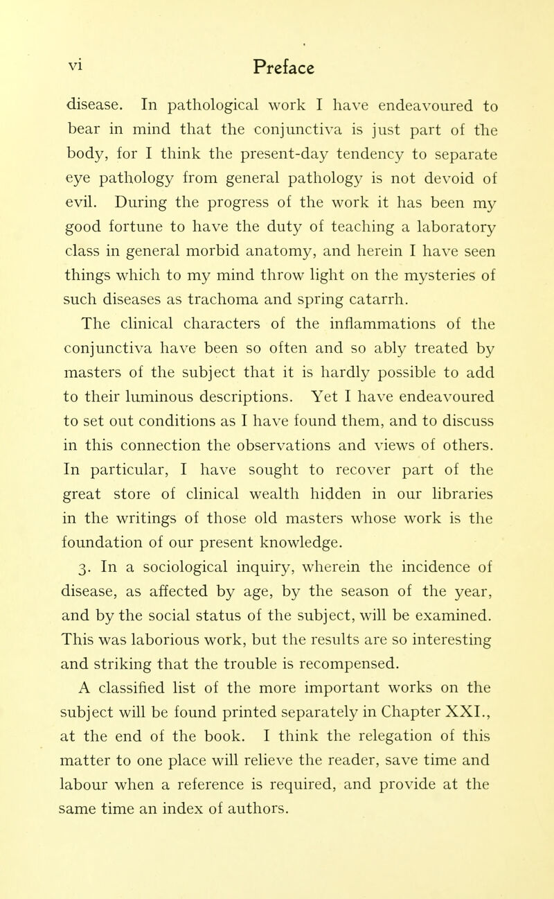 disease. In pathological work I have endeavoured to bear in mind that the conjunctiva is just part of the body, for I think the present-day tendency to separate eye pathology from general pathology is not devoid of evil. During the progress of the work it has been my good fortune to have the duty of teaching a laboratory class in general morbid anatomy, and herein I have seen things which to my mind throw light on the mysteries of such diseases as trachoma and spring catarrh. The clinical characters of the inflammations of the conjunctiva have been so often and so ably treated by masters of the subject that it is hardly possible to add to their luminous descriptions. Yet I have endeavoured to set out conditions as I have found them, and to discuss in this connection the observations and views of others. In particular, I have sought to recover part of the great store of clinical wealth hidden in our libraries in the writings of those old masters whose work is the foundation of our present knowledge. 3. In a sociological inquiry, wherein the incidence of disease, as affected by age, by the season of the year, and by the social status of the subject, will be examined. This was laborious work, but the results are so interesting and striking that the trouble is recompensed. A classified list of the more important works on the subject will be found printed separately in Chapter XXL, at the end of the book. I think the relegation of this matter to one place will relieve the reader, save time and labour when a reference is required, and provide at the same time an index of authors.