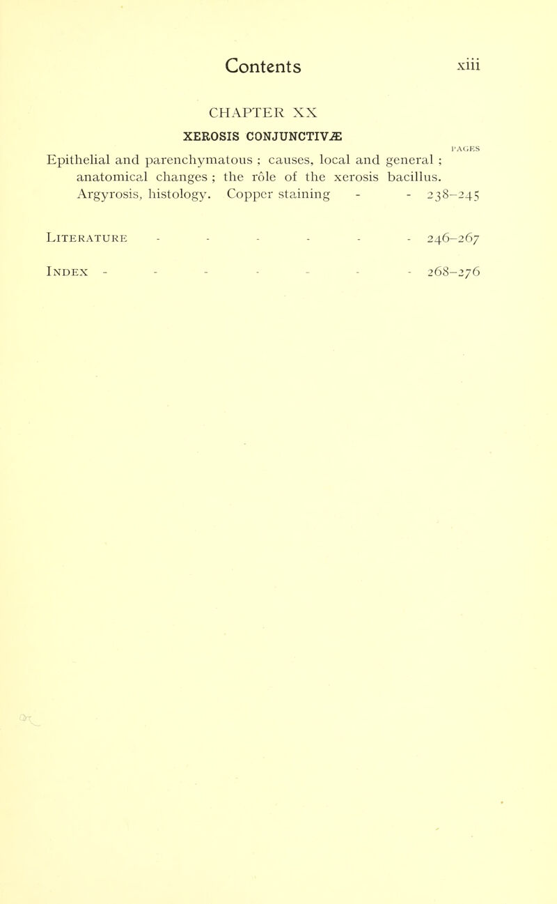 CHAPTER XX XEROSIS CONJUNCTIVE I'AGES Epithelial and parenchymatous ; causes, local and general ; anatomical changes ; the role of the xerosis bacillus. Argyrosis, histology. Copper staining - - 238-245 Literature 246-267 Index ------- 26'^-iy6