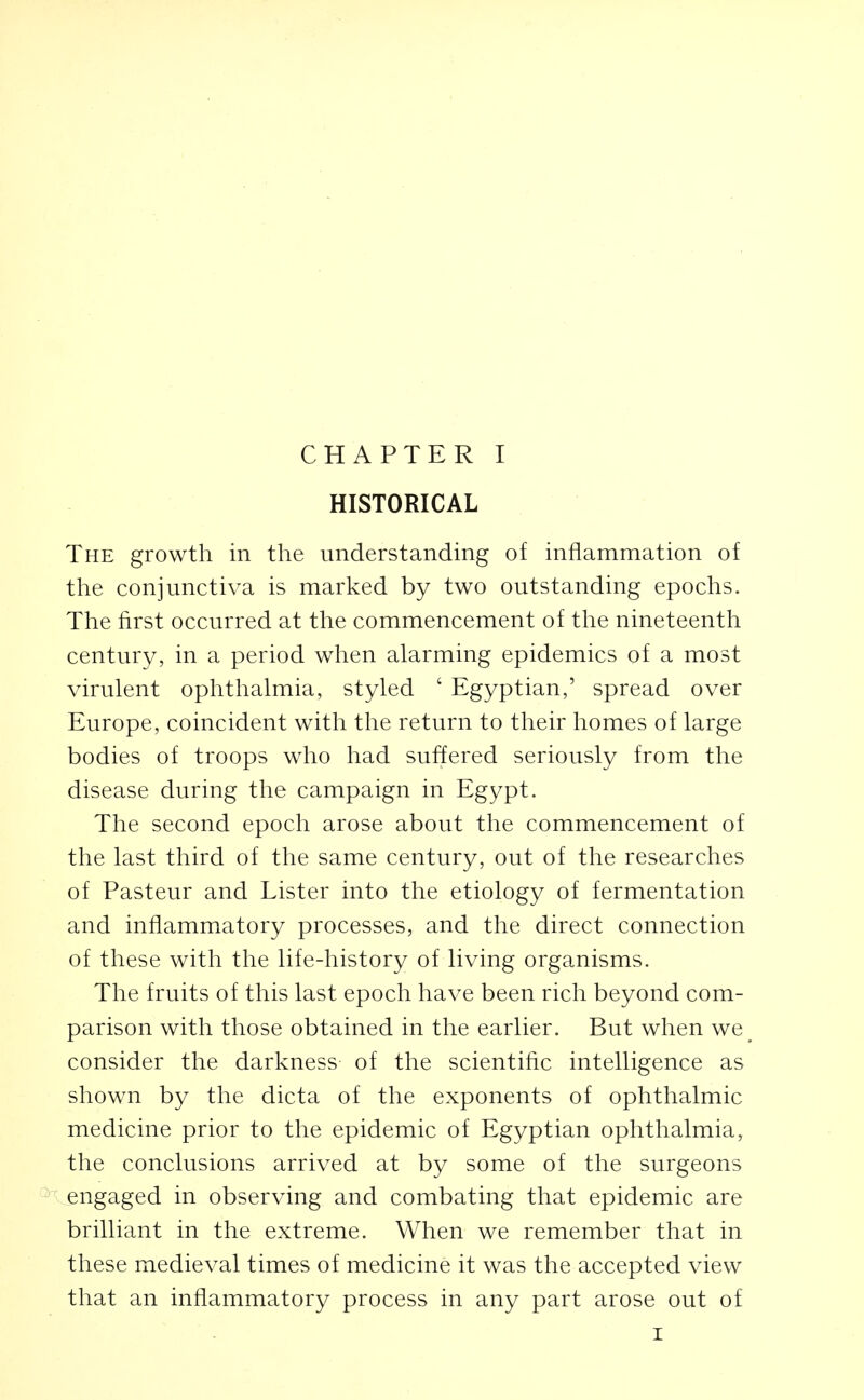 HISTORICAL The growth in the understanding of inflammation of the conjunctiva is marked by two outstanding epochs. The first occurred at the commencement of tlie nineteenth century, in a period when alarming epidemics of a most virulent ophthalmia, styled ' Egyptian,' spread over Europe, coincident with the return to their homes of large bodies of troops who had suffered seriously from the disease during the campaign in Egypt. The second epoch arose about the commencement of the last third of the same century, out of the researches of Pasteur and Lister into the etiology of fermentation and inflammatory processes, and the direct connection of these with the life-history of living organisms. The fruits of this last epoch have been rich beyond com- parison with those obtained in the earlier. But when we consider the darkness of the scientific intelligence as shown by the dicta of the exponents of ophthalmic medicine prior to the epidemic of Egyptian ophthalmia, the conclusions arrived at by some of the surgeons engaged in observing and combating that epidemic are brilliant in the extreme. When we remember that in these medieval times of medicine it was the accepted view that an inflammatory process in any part arose out of I