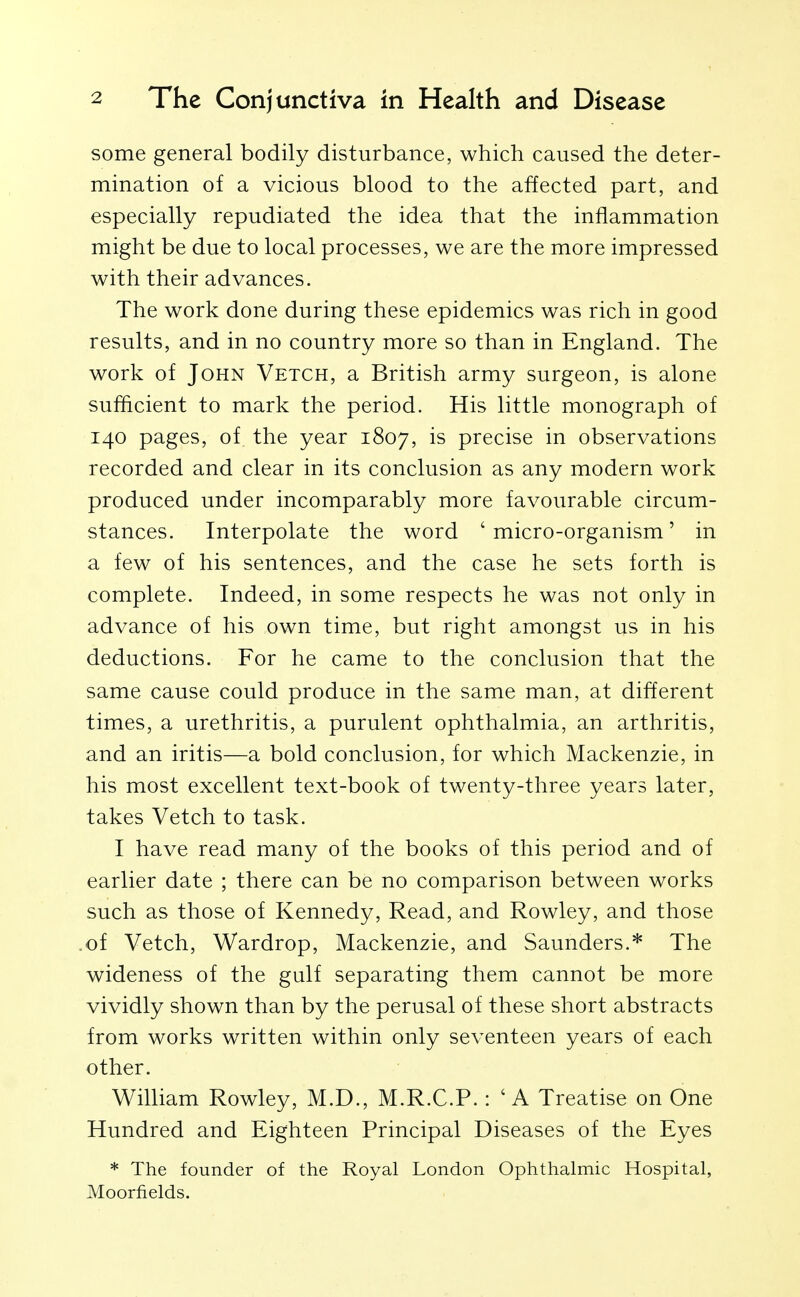 some general bodily disturbance, which caused the deter- mination of a vicious blood to the affected part, and especially repudiated the idea that the inflammation might be due to local processes, we are the more impressed with their advances. The work done during these epidemics was rich in good results, and in no country more so than in England. The work of John Vetch, a British army surgeon, is alone sufficient to mark the period. His little monograph of 140 pages, of the year 1807, is precise in observations recorded and clear in its conclusion as any modern work produced under incomparably more favourable circum- stances. Interpolate the word 'micro-organism' in a few of his sentences, and the case he sets forth is complete. Indeed, in some respects he was not only in advance of his own time, but right amongst us in his deductions. For he came to the conclusion that the same cause could produce in the same man, at different times, a urethritis, a purulent ophthalmia, an arthritis, and an iritis—a bold conclusion, for which Mackenzie, in his most excellent text-book of twenty-three years later, takes Vetch to task. I have read many of the books of this period and of earlier date ; there can be no comparison between works such as those of Kennedy, Read, and Rowley, and those .of Vetch, Wardrop, Mackenzie, and Saunders.* The wideness of the gulf separating them cannot be more vividly shown than by the perusal of these short abstracts from works written within only seventeen years of each other. William Rowley, M.D., M.R.C.P. : 'A Treatise on One Hundred and Eighteen Principal Diseases of the Eyes * The founder of the Royal London Ophthalmic Hospital, Moorfields.