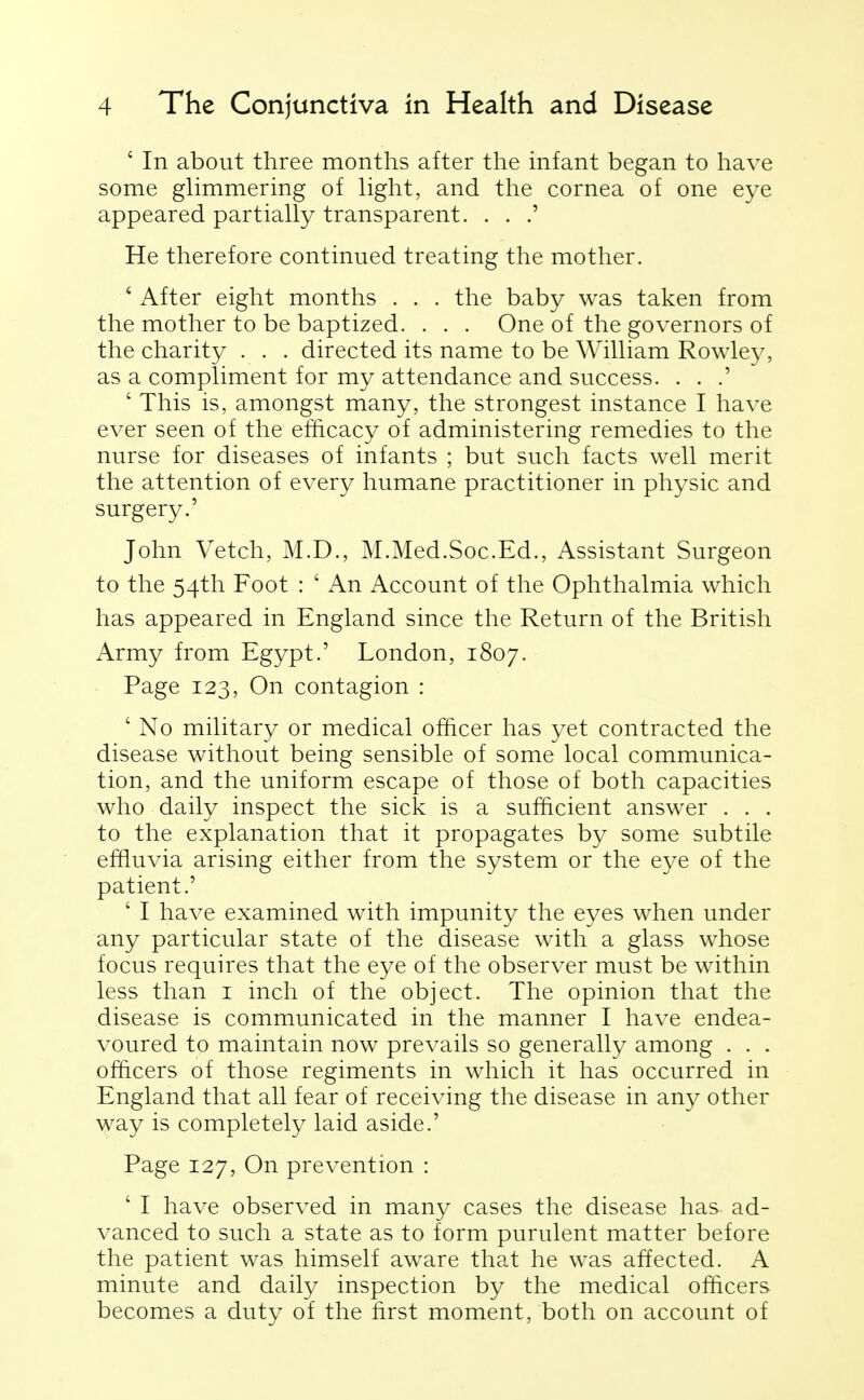 ' In about three months after the infant began to have some glimmering of light, and the cornea of one eye appeared partially transparent. . . .' He therefore continued treating the mother. ' After eight months . . . the baby was taken from the mother to be baptized. . . . One of the governors of the charity . . . directed its name to be William Rowley, as a compliment for my attendance and success. . . .' ' This is, amongst many, the strongest instance I have ever seen of the efficacy of administering remedies to the nurse for diseases of infants ; but such facts well merit the attention of every humane practitioner in physic and surgery.' John Vetch, M.D., M.Med.Soc.Ed., Assistant Surgeon to the 54th Foot : ' An Account of the Ophthalmia which has appeared in England since the Return of the British Army from Egypt.' London, 1807. Page 123, On contagion : ' No military or medical officer has yet contracted the disease without being sensible of some local communica- tion, and the uniform escape of those of both capacities who daily inspect the sick is a sufficient answer . . . to the explanation that it propagates by some subtile effluvia arising either from the system or the eye of the patient.' ' I have examined with impunity the eyes when under any particular state of the disease with a glass whose focus requires that the eye of the observer must be within less than i inch of the object. The opinion that the disease is communicated in the manner I have endea- voured to maintain now prevails so generally among . . . officers of those regiments in which it has occurred in England that all fear of receiving the disease in any other way is completely laid aside.' Page 127, On prevention : ' I have observed in many cases the disease has ad- vanced to such a state as to form purulent matter before the patient was himself aware that he was affected. A minute and daily inspection by the medical officers becomes a duty of the first moment, both on account of