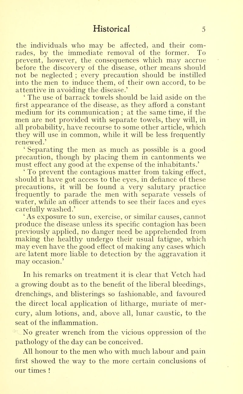 the individuals who may be affected, and their com- rades, by the immediate removal of the former. To prevent, however, the consequences which may accrue before the discovery of the disease, other means should not be neglected ; every precaution should be instilled into the men to induce them, of their own accord, to be attentive in avoiding the disease.' ' The use of barrack towels should be laid aside on the first appearance of the disease, as they afford a constant medium for its communication; at the same time, if the men are not provided with separate towels, they will, in all probability, have recourse to some other article, which they will use in common, while it will be less frequently renewed.' ' Separating the men as much as possible is a good precaution, though by placing them in cantonments we must effect any good at the expense of the inhabitants.' ' To prevent the contagious matter from taking effect, should it have got access to the eyes, in defiance of these precautions, it will be found a very salutary practice frequently to parade the men with separate vessels of water, while an officer attends to see their faces and eyes carefully washed.' ' As exposure to sun, exercise, or similar causes, cannot produce the disease unless its specific contagion has been previously applied, no danger need be apprehended from making the healthy undergo their usual fatigue, which may even have the good effect of making any cases which are latent more liable to detection by the aggravation it may occasion.' In his remarks on treatment it is clear that Vetch had a growing doubt as to the benefit of the liberal bleedings, drenchings, and blisterings so fashionable, and favoured the direct local application of litharge, muriate of mer- cury, alum lotions, and, above all, lunar caustic, to the seat of the inflammation. No greater wrench from the vicious oppression of the pathology of the day can be conceived. All honour to the men who with much labour and pain first showed the way to the more certain conclusions of our times !