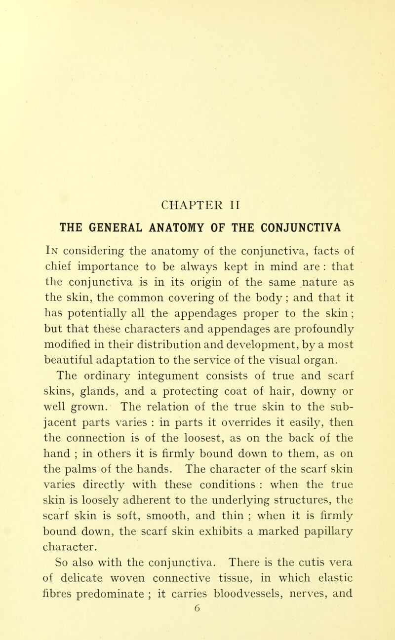 THE GENERAL ANATOMY OF THE CONJUNCTIVA In considering the anatomy of the conjunctiva, facts of chief importance to be always kept in mind are : that the conjunctiva is in its origin of the same nature as the skin, the common covering of the body ; and that it has potentially all the appendages proper to the skin ; but that these characters and appendages are profoundly modified in their distribution and development, by a most beautiful adaptation to the service of the visual organ. The ordinary integument consists of true and scarf skins, glands, and a protecting coat of hair, downy or well grown. The relation of the true skin to the sub- jacent parts varies : in parts it overrides it easily, then the connection is of the loosest, as on the back of the hand ; in others it is firmly bound down to them, as on the palms of the hands. The character of the scarf skin varies directly with these conditions : when the true skin is loosely adherent to the underlying structures, the scarf skin is soft, smooth, and thin ; when it is firmly bound down, the scarf skin exhibits a marked papillary character. So also with the conjunctiva. There is the cutis vera of delicate woven connective tissue, in which elastic fibres predominate ; it carries bloodvessels, nerves, and