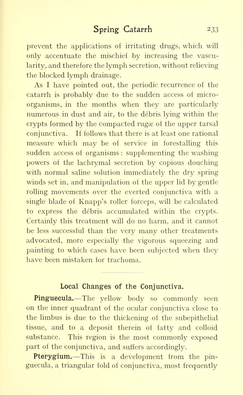 prevent the applications of irritating drugs, which will only accentuate the mischief by increasing the vascu- larity, and therefore the lymph secretion, without relieving the blocked lymph drainage. As I have pointed out, the periodic recurrence of the catarrh is probably due to the sudden access of micro- organisms, in the months when they are particularly numerous in dust and air, to the debris lying within the crypts formed by the compacted rugae of the upper tarsal conjunctiva. If follows that there is at least one rational measure which may be of service in forestalling this sudden access of organisms : supplementing the washing powers of the lachrymal secretion by copious douching with normal saline solution immediately the dry spring winds set in, and manipulation of the upper lid by gentle rolling movements over the everted conjunctiva with a single blade of Knapp's roller forceps, will be calculated to express the debris accumulated within the crypts. Certainly this treatment will do no harm, and it cannot be less successful than the very many other treatments advocated, more especially the vigorous squeezing and painting to which cases have been subjected when they have been mistaken for trachoma. Local Chang-es of the Conjunctiva. Pingfuecula.—The yellow body so commonly seen on the inner quadrant of the ocular conjunctiva close to the limbus is due to the thickening of the subepithelial tissue, and to a deposit therein of fatty and colloid substance. This region is the most commonly exposed part of the conjunctiva, and suffers accordingly. Pteryg'ium.—This is a development from the Pin- guecula, a triangular fold of conjunctiva, most frequently