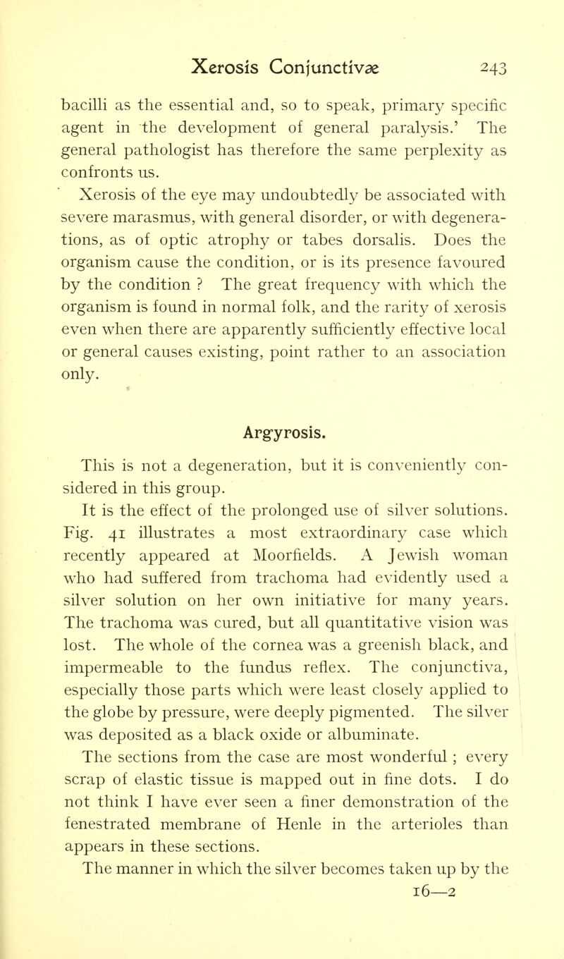 bacilli as the essential and, so to speak, primary specific agent in the development of general paralysis.' The general pathologist has therefore the same perplexity as confronts us. Xerosis of the eye may undoubtedly be associated with severe marasmus, with general disorder, or with degenera- tions, as of optic atrophy or tabes dorsalis. Does the organism cause the condition, or is its presence favoured by the condition ? The great frequency with which the organism is found in normal folk, and the rarity of xerosis even when there are apparently sufficiently effective local or general causes existing, point rather to an association only. Arg-yrosis. This is not a degeneration, but it is conveniently con- sidered in this group. It is the effect of the prolonged use of silver solutions. Fig. 41 illustrates a most extraordinary case which recently appeared at Moorfields. A Jewish woman who had suffered from trachoma had evidently used a silver solution on her own initiative for many years. The trachoma was cured, but all quantitative vision was lost. The whole of the cornea was a greenish black, and impermeable to the fundus reflex. The conjunctiva, especially those parts which were least closely applied to } the globe by pressure, were deeply pigmented. The silver \ was deposited as a black oxide or albuminate. ' The sections from the case are most wonderful ; every scrap of elastic tissue is mapped out in fine dots. I do not think I have ever seen a finer demonstration of the fenestrated membrane of Henle in the arterioles than appears in these sections. The manner in which the silver becomes taken up by the 16—2