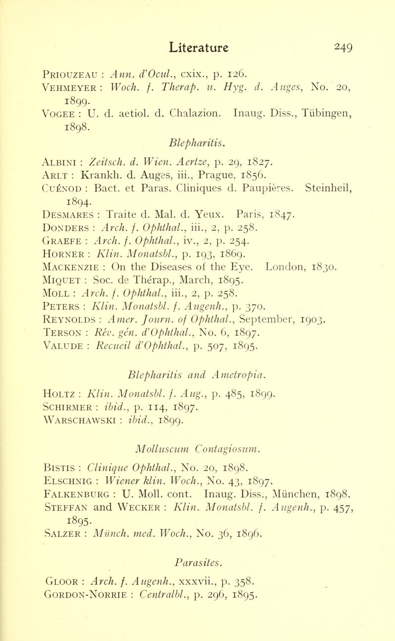 Priouzeau : Ann. d'OcuL, cxix., p. 126. Vehmeyer : Woch. /. Therap. u. Hyg. d. Anges, No. 20, 1899. VoGEE : U. d. aetiol. d. Chalazion. Inaug. Diss., Tiibingen, 1898. Blepharitis. Albini : Zeitsch. d. Wien. Aertze, p. 29, 1827. Arlt : Krankh. d. Auges, iii., Prague, 1856. CuENOD : Bact. et Paras. Cliniques d. Paupieres. Steinheil, 1894. Desmares : Traite d. Mai. d. Yeux. Paris, 1847. Bonders : Arch. f. Ophthal., iii., 2, p. 258. Graefe : Arch. f. Ophthal., iv., 2, p. 254. Horner : Klin. Monatsbl., p. 193, 1869. Mackenzie : On the Diseases of the Eye. London, 1830. MiQUET : Soc. de Therap., March, 1895. Moll : Arch. f. Ophthal., in., 2, p. 258. Peters : Klin. Monatsbl. f. Aiigenh., p. 370. Reynolds : Amer. Journ. of Ophthal., September, 1903. Terson : Rev. gen. d'Ophthal., No. 6, 1897. Valude : Recueil d'Ophthal., p. 507, 1895. Blepharitis and Ametropia. HoLTZ : Klin. Monatsbl. f. Aug., p. 485, 1899. ScHiRMER : ibid., p. 114, 1897. Warschawski : ibid., 1899. Molluscum Contagiosiun. BiSTis : Cliniqiie Ophthal., No. 20, 1898. Elschnig : Wiener klin. Woch., No. 43, 1897. Falkenburg : U. Moll. cont. Inaug. Diss., Miinchen, 1898. Steffan and Wecker : Klin. Monatsbl. f. Aiigenh., p. 457, 1895. Salzer : Munch, med. Woch., No. 36, 1896. Parasites. Gloor : Arch. f. Augenh., xxxvii., p. 358. GoRDON-NoRRiE : Centralbl., p. 296, 1895.