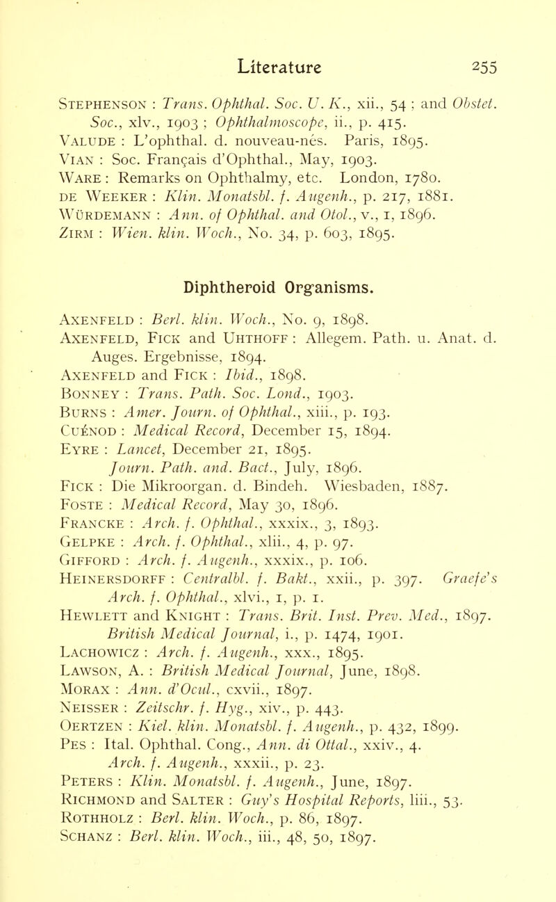 Stephenson : Trans. Ophthal. Soc. U. K., xii., 54 ; and Ohstet. Soc, xlv., 1903 ; Ophthalmoscope, ii., p. 415. Valude : L'ophthal. d. nouveau-nes. Paris, 1895. ViAN : Soc. Frangais d'Ophthal., May, 1903. Ware : Remarks on Ophthalmy, etc. London, 1780. DE Weeker : Klin. Monatshl. f. Augenh., p. 217, 1881. Wurdemann : Ann. of Ophthal. and Otol., v., i, 1896. ZiRM : Wien. klin. Woch., No. 34, p. 603, 1895. Diphtheroid Org-anisms. AxENFELD : Berl. klin. Woch., No. 9, 1898. AxENFELD, FiCK and Uhthoff : Allegem. Path. u. Anat. d. Auges. Ergebnisse, 1894. AxENFELD and FiCK : Ibid., 1898. BoNNEY : Trans. Path. Soc. Lond., 1903. Burns : Amer. Journ. of Ophthal., xiii., p. 193. CuENOD : Medical Record, December 15, 1894. Eyre : Lancet, December 21, 1895. Journ. Path. and. Bad., July, 1896. FiCK : Die Mikroorgan. d. Bindeh. Wiesbaden, 1887. FosTE : Medical Record, May 30, 1896. Francke : Arch. f. Ophthal., xxxix., 3, 1893. Gelpke : Arch. f. Ophthal., xlii., 4, p. 97. GiFFORD : Arch. f. Augenh., xxxix., p. 106. Heinersdorff : Centralbl. f. Bakt., xxii., p. 397. Graefe's Arch. f. Ophthal., xlvi., i, p. i. Hewlett and Knight : Trans. Brit. Inst. Prev. Med., 1897. British Medical Journal, i., p. 1474, 1901. Lachowicz : Arch. f. Augenh., xxx., 1895. Lawson, a. : British Medical Journal, June, 1898. MoRAX : Ann. d'Ocul., cxvh., 1897. Neisser : Zeitschr. f. Hyg., xiv., p. 443. Oertzen : Kiel. klin. Monatshl. f. Augenh., p. 432, 1899. Pes : Ital. Ophthal. Cong., Ann. di Ottal., xxiv., 4. Arch. f. Augenh., xxxii., p. 23. Peters : Klin. Monatshl. /. Augenh., June, 1897. Richmond and Salter : Guy's Hospital Reports, liii., 53. Rothholz : Berl. klin. Woch., p. 86, 1897. Schanz : Berl. klin. Woch., iii., 48, 50, 1897.