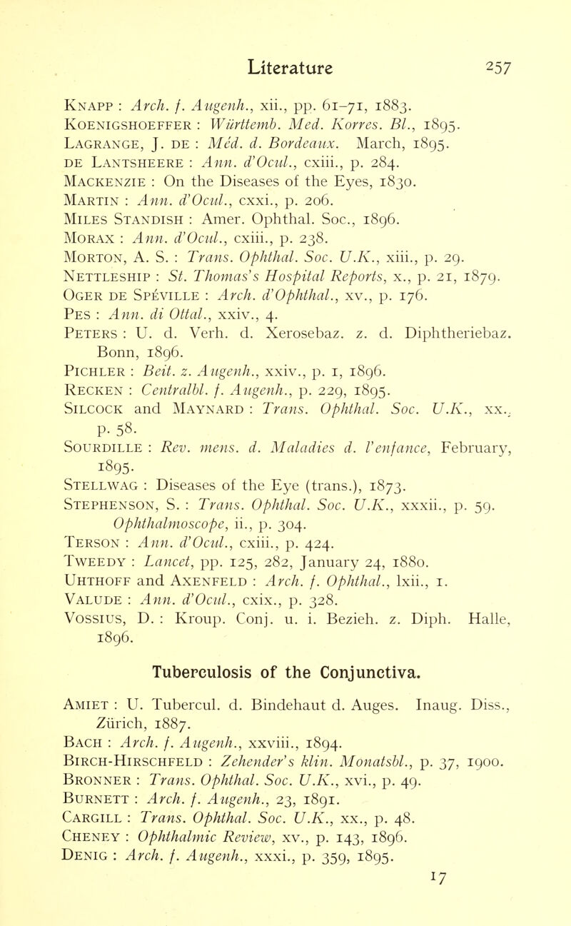 Knapp : Arch. f. Augenh., xii., pp. 61-71, 1883. KoENiGSHOEFFER : WuHtemb. Med. Korres. Bl., 1895. Lagrange, J. de : Med. d. Bordeaux. March, 1895. DE Lantsheere : Ann. d'Ocul., cxiii., p. 284. Mackenzie : On the Diseases of the Eyes, 1830. Martin : Ann. d'Ocul., cxxi., p. 206. Miles Standish : Amer. Ophthal. Soc., 1896. Morax : Ann. d'Ocid., cxhi., p. 238. Morton, A. S. : Trans. Ophthal. Soc. U.K., xiii., p. 29. Nettleship : St. Thomas's Hospital Reports, x., p. 21, 1879. Oger de Speville : Arch. d'Ophthal., xv., p. 176. Pes : Ann. di Ottal., xxiv., 4. Peters : U. d. Verh. d. Xerosebaz. z. d. Diphtheriebaz. Bonn, 1896. PiCHLER : Beit. z. Augenh., xxiv., p. i, 1896. Recken : Centralbl. f. Augenh., p. 229, 1895. SiLCOCK and Maynard : Trans. Ophthal. Soc. U.K., xx.. p. 58. SouRDiLLE : Rev. mens. d. Maladies d. I'enfance, February, 1895. Stellwag : Diseases of the Eye (trans.), 1873. Stephenson, S. : Trans. Ophthal. Soc. U.K., xxxii., p. 59. Ophthalmoscope, ii., p. 304. Terson : Ann. d'Ocid., cxiii., p. 424. Tweedy : Lancet, pp. 125, 282, January 24, 1880. Uhthoff and Axenfeld : Arch. f. Ophthal., Ixii., i. Valude : Ann. d'Ocid., cxix., p. 328. Vossius, D. : Kroup. Conj. u. i. Bezieh. z. Diph. HaUe, 1896. Tuberculosis of the Conjunctiva. Amiet : U. Tubercul. d. Bindehaut d. Auges. Inaug. Diss., Ziirich, 1887. Bach : Arch. f. Augenh., xxviii., 1894. BiRCH-HiRSCHFELD : Zehender's klin. Monatsbl., p. 37, 1900. Bronner : Trans. Ophthal. Soc. U.K., xvi., p. 49. Burnett : Arch. f. Augenh., 23, 1891. Cargill : Trans. Ophthal. Soc. U.K., xx., p. 48. Cheney : Ophthalmic Review, xv., p. 143, 1896. Denig : Arch. f. Augenh., xxxi., p. 359, 1895. 17