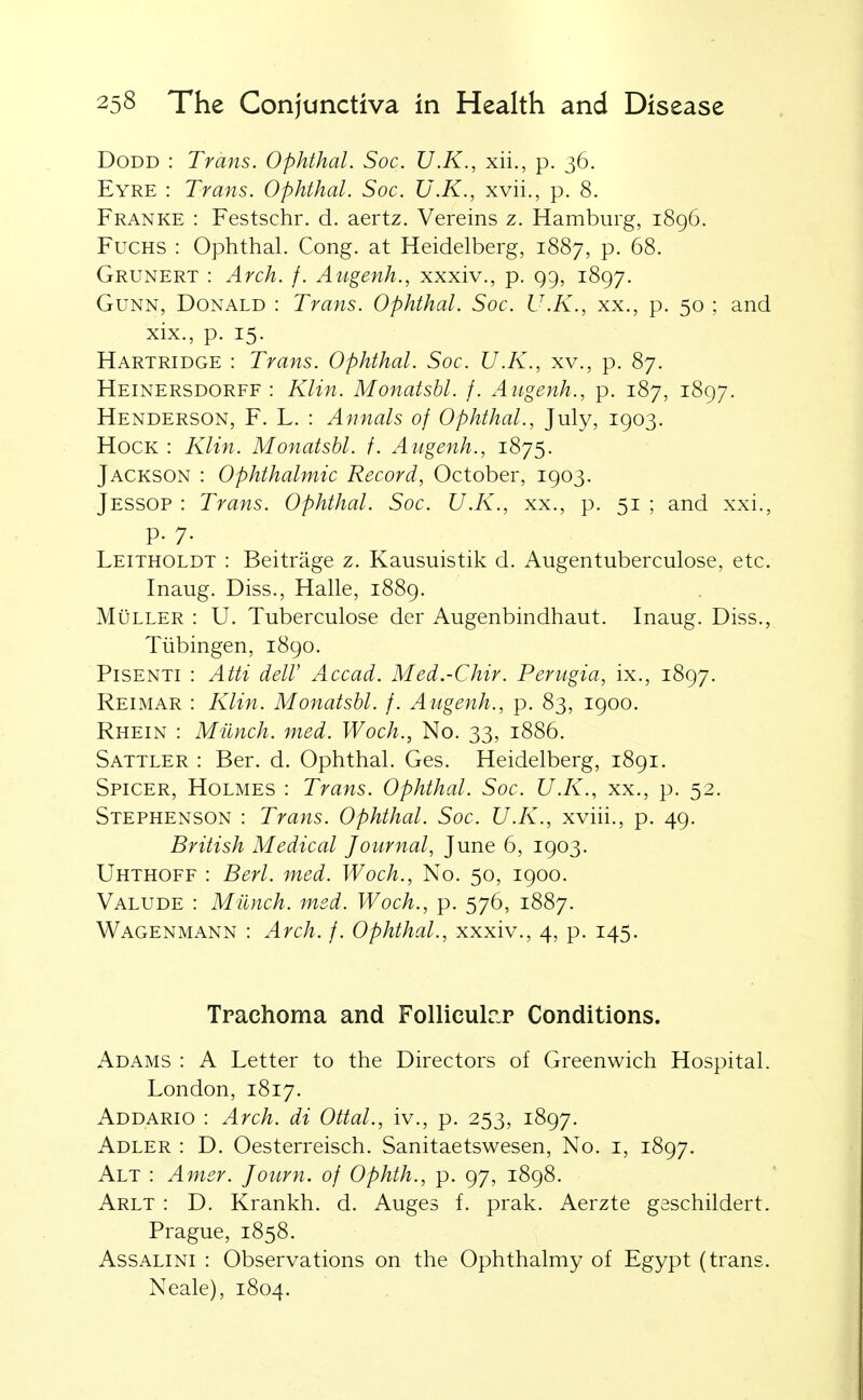 DoDD : Trans. Ophthal. Soc. U.K., xii., p. 36. Eyre : Trans. Ophthal. Soc. U.K., xvii., p. 8. Franke : Festschr. d. aertz. Vereins z. Hamburg, 1896. FuCHS : Ophthal. Cong, at Heidelberg, 1887, p. 68. Grunert : Arch. f. Angenh., xxxiv., p. Q9, 1897. GuNN, Donald : Trans. Ophthal. Soc. U.K., xx., p. 50 ; and xix., p. 15. Hartridge : Trans. Ophthal. Soc. U.K., xv., p. 87. Heinersdorff : Klin. Monatshl. f. Angenh., p. 187, 1897. Henderson, F. L. : Annals of Ophthal., July, 1903. Hock : Klin. Monatshl. f. Augenh., 1875. Jackson : Ophthalmic Record, October, 1903. Jessop : Trans. Ophthal. Soc. U.K., xx., p. 51 ; and xxi., p. 7. Leitholdt : Beitrage z. Kausuistik d. Augentuberculose, etc. Inaug. Diss., Halle, 1889. MuLLER : U. Tuberculose der Augenbindhaut. Inaug. Diss., Tubingen, 1890. PiSENTi : Atti deir Accad. Med.-Chir. Perugia, ix., 1897. Reimar : Klin. Monatshl. /. Augenh., p. 83, 1900. Rhein : Milnch. med. Woch., No. 33, 1886. Sattler : Ber. d. Ophthal. Ges. Heidelberg, 1891. Spicer, Holmes : Trans. Ophthal. Soc. U.K., xx., p. 52. Stephenson : Trans. Ophthal. Soc. U.K., xviii., p. 49. British Medical Journal, June 6, 1903. Uhthoff : Berl. med. Woch., No. 50, 1900. Valude : Milnch. med. Woch., p. 576, 1887. Wagenmann : Arch. f. Ophthal., xxxiv., 4, p. 145. Trachoma and Folliculr.r Conditions. Adams : A Letter to the Directors of Greenwich Hospital. London, 1817. Addario : Arch, di Ottal., iv., p. 253, 1897. Adler : D. Oesterreisch. Sanitaetswesen, No. i, 1897. Alt : Amer. Journ. of Ophth., p. 97, 1898. Arlt : D. Krankh. d. Auges f. prak. Aerzte geschildert. Prague, 1858. Assalini : Observations on the Ophthalmy of Egypt (trans. Neale), 1804.