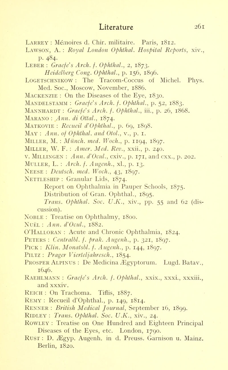 Larrey : Memoires d. Chir. militaire. Paris, 1812. Lawson, a. : Royal London Ophthal. Hospital Reports, xiv., p. 484. Leber : Graefe's Arch. f. Ophthal., 2, 1873. Heidelberg Cong. Ophthal., p. 156, 1896. LoGETSCHNiKOW : The Tracom-Coccus of Michel. Phys. Med. Soc, Moscow, November, 1886. Mackenzie : On the Diseases of the Eye, 1830. Mandelstamm : Graefe's Arch. f. Ophthal., p. 52, 1883. Mannhardt : Graefes Arch. f. Ophthal., iii., p. 26, 1868. Marano : Ann. di Ottal., 1874. Matkovie : Reciieil d'Ophthal., p. 69, 1898. May : Ann. of Ophthal. and Otol., v., p. i. Miller, M. : Milnch. med. Woch., p. 1194, 1897. Miller, W. F. : Amer. Med. Rev., xxii., p. 240. V. MiLLiNGEN : Ann. d'Ocul., cxiv., p. 171, and cxx., p. 202. MuLLER, L. : Arch. f. Augenh., xL, p. 13. Neese : Deiitsch. med. Woch., 43, 1897. Nettleship : Granular Lids, 1874. Report on Ophthalmia in Pauper Schools, 1875. Distribution of Gran. Ophthal., 1895. Trans. Ophthal. Soc. U.K., xiv., pp. 55 and 62 (dis- cussion). Noble : Treatise on Ophthalmy, 1800. NuEL : Ann. d'Ocul., 1882. O'Halloran : Acute and Chronic Ophthalmia, 1824. Peters : Centralhl. f. prak. Augenh., p. 321, 1897. Pick : Klin. Monatsbl. f. Augenh., p. 144, 1897. PiLTZ : Prager Vierteljahresch., 1854. Prosper Alpinus : De Medicina iEgyptorum. Lugd. Batav,, 1646. Raehlmann : Graefes Arch. /. Ophthal., xxix., xxxi., xxxiii., and xxxiv. Reich : On Trachoma. Tiflis, 1887. Remy : Recueil d'Ophthal., p. 149, 1814. Renner : British Medical Journal, September 16, 1899. Ridley : Trans. Ophthal. Soc. U.K., xiv., 24. Rowley : Treatise on One Hundred and Eighteen Principal Diseases of the Eyes, etc. London, 1790. Rust : D. Mgyp. Augenh. in d. Preuss. Garnison u. Mainz. Berhn, 1820.