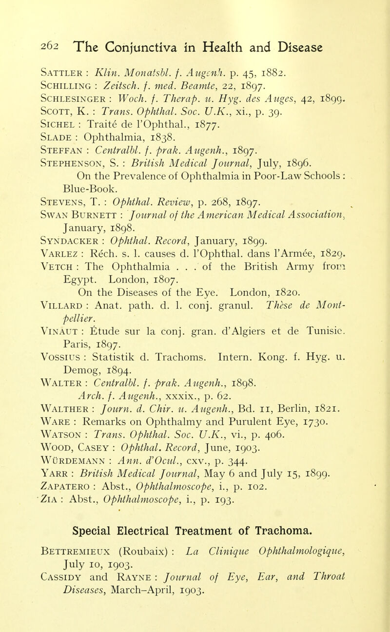 Sattler : Klin. Monatsbl. f. Augcnh. p. 45, 1882. Schilling : Zeitsch. f. med. Beamte, 22, 1897. ScHLESiNGER : Wocli. f. Thevap. u. Hyg. des Auges, 42, 1899. Scott, K. : Trans. Ophthal. Soc. U.K., xi., p. 39. SiCHEL : Traite de TOphthal., 1877. Slade : Ophthalmia, 1838. Steffan : Centralhl. f. prak. Augenh., 1897. Stephenson, S. : British Medical Journal, July, 1896. On the Prevalence of Ophthalmia in Poor-Law Schools : Blue-Book. Stevens, T. : Ophthal. Review, p. 268, 1897. Swan Burnett : Journal of the American Medical Association, January, 1898. Syndacker : Ophthal. Record, January, 1899. Varlez : Rech. s. 1. causes d. I'Ophthal. dans I'Armee, 1829. Vetch : The Ophthalmia ... of the British Army from Egypt. London, 1807. On the Diseases of the Eye. London, 1820. ViLLARD : Anat. path. d. 1. conj. granul. These de Mont- pellier. ViNAUT : Etude sur la conj. gran, d'Algiers et de Tunisic. Paris, 1897. Vossius : Statistik d. Trachoms. Intern. Kong. f. Hyg. u. Demog, 1894. Walter : Centralhl. f. prak. Augenh., 1898. Arch. f. Augenh., xxxix., p. 62. Walther : Journ. d. Chir. u. Augenh., Bd. 11, Berlin, 1821. Ware : Remarks on Ophthalmy and Purulent Eye, 1730. Watson : Trans. Ophthal. Soc. U.K., vi., p. 406. Wood, Casey : Ophthal. Record, June, 1903. WuRDEMANN : Ann. d'Ocul., cxv., p. 344. Yarr : British Medical Journal, May 6 and July 15, 1899. Zapatero : Abst., Ophthalmoscope, i., p. 102. ZiA : Abst., Ophthalmoscope, i., p. 193. Special Electrical Treatment of Trachoma. Bettremieux (Roubaix) : La Clinique Ophthalmologique, July 10, 1903. Cassidy and Rayne : Journal of Eye, Ear, and Throat Diseases, March-April, 1903.