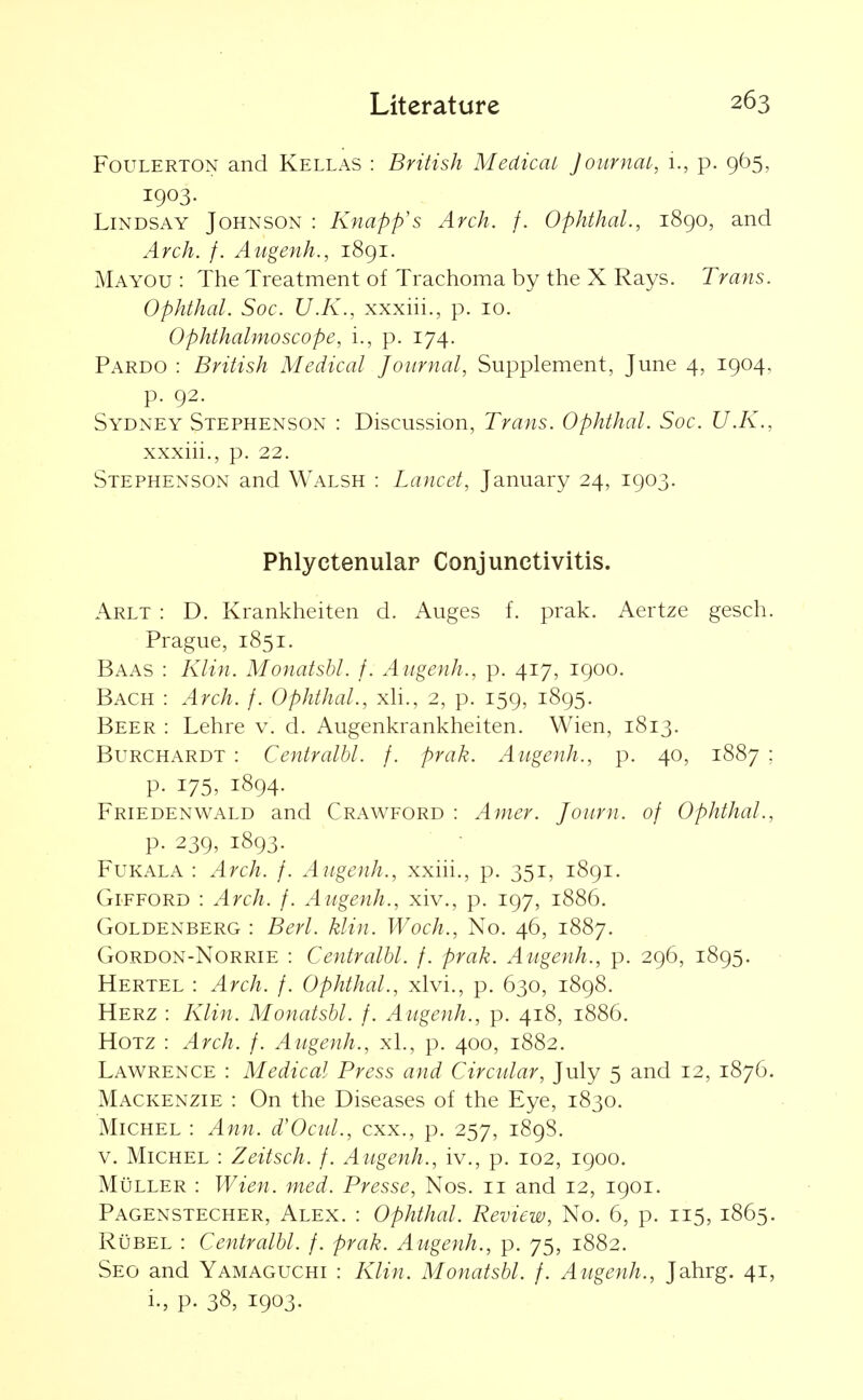 FouLERTON and Kellas : British Medicai Journai, 1., p. 965, 1903. Lindsay Johnson : Knapp's Arch. f. Ophthal., 1890, and Arch. f. Augenh., 1891. Mayou : The Treatment of Trachoma by the X Rays. Trans. Ophthal. Soc. U.K., xxxiii., p. 10. Ophthalmoscope, i., p. 174. Pardo : British Medical Journal, Supplement, June 4, 1904, p. 92. Sydney Stephenson : Discussion, Trans. Ophthal. Soc. U.K., xxxiii., p. 22. Stephenson and Walsh : Lancet, January 24, 1903. Phlyctenular Conjunctivitis. Arlt : D. Krankheiten d. Auges f. prak. Aertze gesch. Prague, 1851. Baas : Klin. Monatsbl. f. Aiigenh., p. 417, 1900. Bach : Arch. f. Ophthal., xli., 2, p. 159, 1895. Beer : Lehre v. d. Augenkrankheiten. Wien, 1813. Burchardt : Centralhl. f. prak. Augenh., p. 40, 1887 ; p. 175, 1894. Friedenwald and Crawford : Amer. Joiirn. of Ophthal., p. 239, 1893. FuKALA : Arch. /. Augenh., xxiii., p. 351, 1891. GiFFORD : Arch. f. Augenh., xiv., p. 197, 1886. Goldenberg : Bert. klin. Woch., No. 46, 1887. GoRDON-NoRRiE : CeutralU. f. prak. Augenh., p. 296, 1895. Hertel : Arch. f. Ophthal., xlvi., p. 630, 1898. Herz : Klin. Monatsbl. f. Augenh., p. 418, 1886. HoTZ : Arch. f. Augenh., xl., p. 400, 1882. Lawrence : Medical Press and Circular, July 5 and 12, 1876. Mackenzie : On the Diseases of the Eye, 1830. Michel : Ann. d'Ocul., cxx., p. 257, 1898. V. Michel : Zeitsch. f. Augenh., iv., p. 102, 1900. MuLLER : Wien. med. Presse, Nos. 11 and 12, 1901. Pagenstecher, Alex. : Ophthal. Review, No. 6, p. 115, 1865. RuBEL : Centralhl. /. prak. Augenh., p. 75, 1882. Seo and Yamaguchi : Klin. Monatsbl. f. Augenh., Jahrg. 41, i., p. 38, 1903.