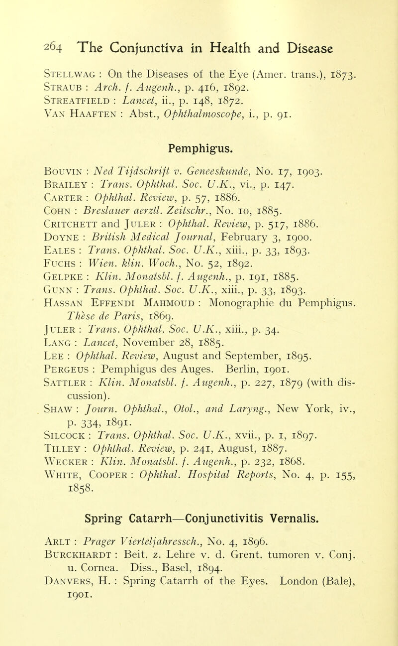 Stellwag : On the Diseases of the Eye (Amer. trans.), 1873. Straub : Arch. f. Augenh., p. 416, 1892. Streatfield : Lancet, ii., p. 148, 1872. Van Haaften : Abst., Ophthalmoscope, i., p. 91. Pemphigus. BouviN : Ned Tijdschrift v. Geneeskunde, No. 17, 1903. Brailey : Trans. Ophthal. Soc. U.K., vi., p. 147. Carter : Ophthal. Review, p. 57, 1886. CoHN : Breslauer aerztl. Zeitschr., No. 10, 1885. Critchett and Juler : Ophthal. Review, p. 517, 1886. DoYNE : British Medical Journal, February 3, 1900. Eales : Trans. Ophthal. Soc. U.K., xhi., p. 33, 1893. FucHS : Wien. klin. Woch., No. 52, 1892. Gelpke : Klin. Monatsbl. f. Augenh., p. 191, 1885. GuNN : Trans. Ophthal. Soc. U.K., xih., p. 33, 1893. Hassan Effendi Mahmoud : Monographie du Pemphigus. These de Paris, 1869. Juler : Trans. Ophthal. Soc. U.K., xiii., p. 34. Lang : Lancet, November 28, 1885. Lee : Ophthal. Review, August and September, 1895. Pergeus : Pemphigus des Auges. BerUn, 1901. Sattler : Klin. Monatsbl. f. Augenh., p. 227, 1879 (with dis- cussion). Shaw : Journ. Ophthal., Otol., and Laryng., New York, iv., p. 334, 1891. SiLCOCK : Trans. Ophthal. Soc. U.K., xvii., p. i, 1897. TiLLEY : Ophthal. Review, p. 241, August, 1887. Wecker : Klin. Monatsbl. f. Augenh., p. 232, 1868. White, Cooper : Ophthal. Hospital Reports, No. 4, p. 155, 1858. Spring- Catarrh—Conjunctivitis Vernalis. Arlt : Prager Vierteljahressch., No. 4, 1896. Burckhardt : Beit. z. Lehre v. d. Grent. tumoren v. Conj. u. Cornea. Diss., Basel, 1894. Danvers, H. : Spring Catarrh of the Eyes. London (Bale), 1901.