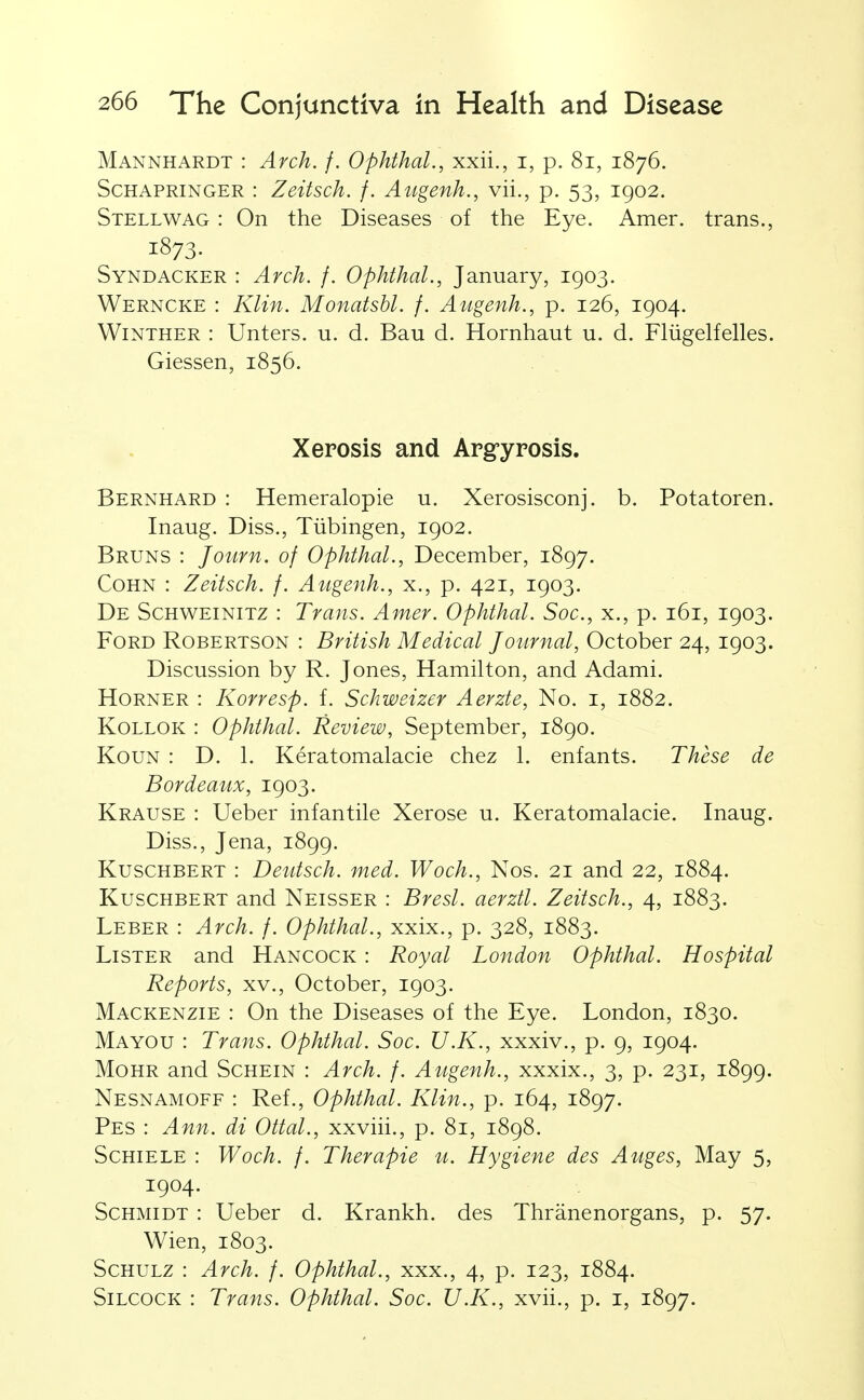 Mannhardt : Arch. f. Ophthal., xxii., i, p. 8i, 1876. ScHAPRiNGER : Zeitsch. f. Augenh., vii., p. 53, 1902. Stellwag : On the Diseases of the Eye. Amer. trans., 1873. Syndacker : Arch. f. Ophthal., January, 1903. Werncke : Klin. Monatsbl. f. Augenh., p. 126, 1904. WiNTHER : Unters. u. d. Ban d. Hornhaut u. d. Fliigelfelles. Giessen, 1856. Xerosis and Argyrosis. Bernhard : Hemeralopie u. Xerosisconj. b. Potatoren. Inaug. Diss., Tiibingen, 1902. Bruns : Journ. of Ophthal., December, 1897. CoHN : Zeitsch. f. Augenh., x., p. 421, 1903. De Schweinitz : Trans. Amer. Ophthal. Soc, x., p. 161, 1903. Ford Robertson : British Medical Journal, October 24, 1903. Discussion by R. Jones, Hamilton, and Adami. Horner : Korresp. f. Schweizer Aevzte, No. i, 1882. KoLLOK : Ophthal. Review, September, 1890. KouN : D. 1. Keratomalacie chez 1. enfants. These de Bordeaux, 1903. Krause : Ueber infantile Xerose u. Keratomalacie. Inaug. Diss., Jena, 1899. KuscHBERT : Deutsch. med. Woch., Nos. 21 and 22, 1884. KuscHBERT and Neisser : Brest, aerztl. Zeitsch., 4, 1883. Leber : Arch. f. Ophthal., xxix., p. 328, 1883. Lister and Hancock : Royal London Ophthal. Hospital Reports, xv., October, 1903. Mackenzie : On the Diseases of the Eye. London, 1830. Mayou : Trans. Ophthal. Soc. U.K., xxxiv., p. 9, 1904. MoHR and Schein : Arch. f. Augenh., xxxix., 3, p. 231, 1899. Nesnamoff : Ref., Ophthal. Klin., p. 164, 1897. Pes : Ann. di Ottal., xxviii., p. 81, 1898. ScHiELE : Woch. f. Therapie u. Hygiene des Auges, May 5, 1904. Schmidt : Ueber d. Krankh. des Thranenorgans, p. 57. Wien, 1803. ScHULZ : Arch. f. Ophthal., xxx., 4, p. 123, 1884. SiLCOCK : Trans. Ophthal. Soc. U.K., xvii., p. i, 1897.