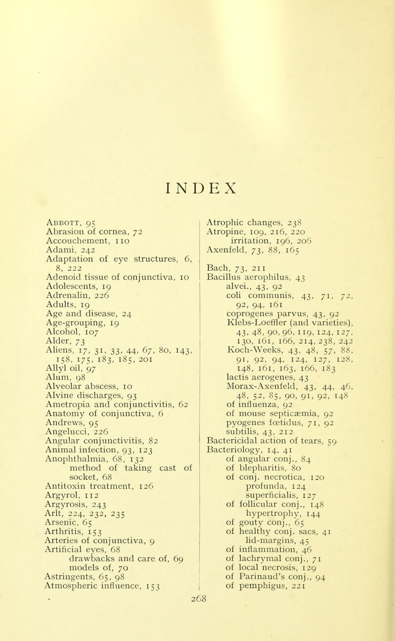 INDEX Abbott, 95 Abrasion oi cornea, 72 Accouchement, no Adami, 242 Adaptation of eye structures, 6, Adenoid tissue of conjunctiva, 10 Adolescents, 19 Adrenalin, 226 Adults, 19 Age and disease, 24 Age-grouping, 19 Alcohol, 107 Alder, 73 Aliens, 17, 31, 33, 44, 67, 80, 143, 158, 175, 183, 185, 201 Allyl oil, 97 Alum, 98 Alveolar abscess, 10 Alvine discharges, 93 Ametropia and conjunctivitis, 62 Anatomy of conjunctiva, 6 Andrews, 95 Angelucci, 226 Angular conjunctivitis, 82 Animal infection, 93, 123 Anophthalmia, 68, 132 method of taking cast of socket, 68 Antitoxin treatment, 126 Argyrol, 112 Argyrosis, 243 Arlt, 224, 232, 235 Arsenic, 65 Arthritis, 153 Arteries of conjunctiva, 9 Artificial eyes, 68 drawbacks and care of, 69 models of, 70 Astringents, 65, 98 Atmospheric influence, 153 Atrophic changes, 238 Atropine, 109, 216, 220 irritation, 196, 206 Axenfeld, 73, 88, 165 Bach, 73, 211 Bacillus aerophilus, 43 alvei., 43, 92 coli communis, 43, 71, 72, 92, 94, 161 coprogenes parvus, 43, 92 Klebs-Loeffler (and varieties), 43, 48, 90, 96, 119, 124, 127, 130, 161, 166, 214, 238, 242 Koch-Weeks, 43, 48, 57, 88, 91, 92, 94, 124, 127, 128, 148, 161, 163, 166, 183 lactis aerogenes, 43 Morax-Axenfeld, 43, 44, 46, 48, 52, 85, 90, 91, 92, 148 of influenza, 92 of mouse septicaemia, 92 pyogenes foetidus, 71, 92 subtilis, 43, 212 Bactericidal action of tears, 59 Bacteriology, 14, 41 of angular conj., 84 of blepharitis, 80 of conj. necrotica, 120 profunda, 124 superficialis, 127 of follicular conj., 148 hypertrophy, 144 of gouty conj., 65 of healthy conj. sacs, 41 lid-margins, 45 of inflammation, 46 of lachrymal conj., 71 of local necrosis, 129 of Parinaud's conj., 94 of pemphigus, 221