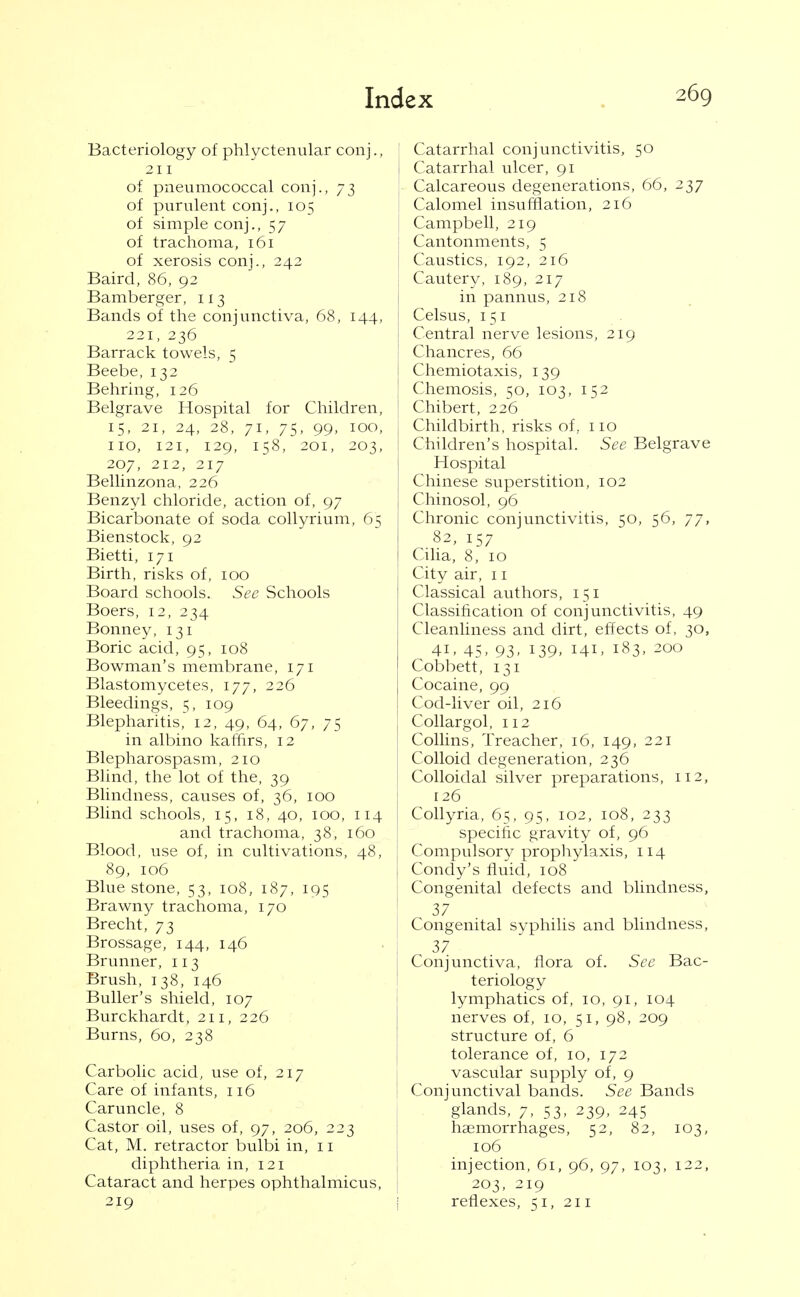 Bacteriology of phlyctenular conj., 211 of pneumococcal conj., 73 of purulent conj., 105 of simple conj., 57 of trachoma, 161 of xerosis conj., 242 Baird, 86, 92 Bamberger, 113 Bands of the conjunctiva, 68, 144, 221, 236 Barrack towels, 5 Beebe, 132 Behring, 126 Belgrave Hospital for Children, 15, 21, 24, 28, 71, 75, 99, 100, no, 121, 129, 158, 201, 203, 207, 212, 217 Bellinzona, 226 Benzyl chloride, action of, 97 Bicarbonate of soda collyrium, 65 Bienstock, 92 Bietti, 171 Birth, risks of, 100 Board schools. See Schools Boers, 12, 234 Bonney, 131 Boric acid, 95, 108 Bowman's membrane, 171 Blastomycetes, 177, 226 Bleedings, 5, 109 Blepharitis, 12, 49, 64, 67, 75 in albino kaffirs, 12 Blepharospasm, 210 Blind, the lot of the, 39 Blindness, causes of, 36, 100 Blind schools, 15, 18, 40, 100, 114 and trachoma, 38, 160 Blood, use of, in cultivations, 48, 89, 106 Blue stone, 53, 108, 187, 195 Brawny trachoma, 170 Brecht, 73 Brossage, 144, 146 Brunner, 113 Brush, 138, 146 Buller's shield, 107 Burckhardt, 211, 226 Burns, 60, 238 Carbolic acid, use of, 217 Care of infants, 116 Caruncle, 8 Castor oil, uses of, 97, 206, 223 Cat, M. retractor bulbi in, 11 diphtheria in, 121 Cataract and herpes ophthalmicus, 219 Catarrhal conjunctivitis, 50 Catarrhal ulcer, 91 : Calcareous degenerations, 66, 237 I Calomel insufflation, 216 Campbell, 219 Cantonments, 5 Caustics, 192, 216 Cautery, 189, 217 in pannus, 218 Celsus, 151 Central nerve lesions, 219 Chancres, 66 Chemiotaxis, 139 Chemosis, 50, 103, 152 Chibert, 226 f Childbirth, risks of, no : Children's hospital. See Belgrave Hospital Chinese superstition, 102 Chinosol, 96 Chronic conjunctivitis, 50, 56, 77, 82, 157 Cilia, 8, 10 City air, 11 Classical authors, 151 Classification of conjunctivitis, 49 Cleanliness and dirt, effects of. 30, 41. 45. 93. 139. 141. 183, 200 Cobbett, 131 Cocaine, 99 Cod-liver oil, 216 Collar gol, 112 Collins, Treacher, 16, 149, 221 Colloid degeneration, 236 Colloidal silver preparations, 112, 126 Collyria, 65, 95, 102, 108, 233 specific gravity of, 96 Compulsory prophylaxis, 114 Condy's fluid, 108 Congenital defects and blindness, 37 Congenital syphilis and blindness, 37 Conjunctiva, flora of. See Bac- teriology lymphatics of, 10, 91, 104 nerves of, 10, 51, 98, 209 structure of, 6 tolerance of, 10, 172 vascular supply of, 9 Conjunctival bands. See Bands glands, 7, 53, 239, 245 haemorrhages, 52, 82, 103, 106 injection, 61, 96, 97, 103, 122, 203, 219 i reflexes, 51, 211
