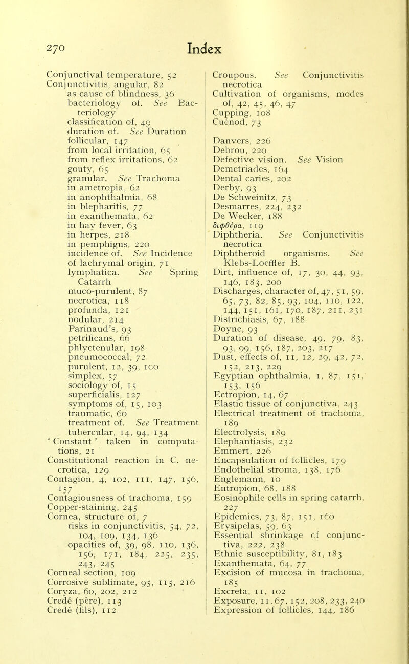 Conjunctival temperature, 52 Conjunctivitis, angular, 82 as cause of blindness, 36 bacteriology of. See Bac- teriology- classification of, 49 duration of. See Duration follicular, 147 from local irritation, 65 from reflex irritations, 62 gouty, 65 granular. See Trachoma in ametropia, 62 in anophthalmia, 68 in blepharitis, 77 in exanthemata, 62 in hay fever, 63 in herpes, 218 in pemphigus, 220 incidence of. See Incidence of lachrymal origin, 71 lymphatica. See Spring Catarrh muco-purulent, 87 necrotica, 118 profunda, 121 nodular, 214 Parinaud's, 93 petrificans, 66 phlyctenular, 198 pneumococcal, 72 purulent, 12, 39, icq simplex, 57 sociology of, 15 superficialis, 127 symptoms of, 15, 103 traumatic, 60 treatment of. See Treatment tubercular, 14, 94, 134 ' Constant ' taken in computa- tions, 21 Constitutional reaction in C. ne- crotica, 129 Contagion, 4, 102, iii, 147, 156, 157 Contagiousness of trachoma, 159 Copper-staining, 245 Cornea, structure of, 7 risks in conjunctivitis, 54, 72, 104, 109, 134, 136 opacities of, 39, 98, 110, 136, 156, 171, 184, 225, 235, 243. 245 Corneal section, 109 Corrosive sublimate, 95, 115, 216 Coryza, 60, 202, 212 Crede (pere), 113 Crede (fils), 112 I Croupous. See Conjunctivitis I necrotica Cultivation of organisms, modes { of, 42, 45, 46, 47 Cupping, 108 1 Cuenod, 73 Danvers, 226 Debrou, 220 Defective vision. See Vision Demetriades, 164 Dental caries, 202 Derby, 93 De Schweinitz, 73 Desmarres, 224, 232 De Wecker, 188 5L(pdepa, 119 Diphtheria. See Conjunctivitis necrotica Diphtheroid organisms. Sec Klebs-Loefiler B. Dirt, influence of, 17, 30, 44, 93, 146, 183, 200 Discharges, character of, 47, 51, 59, 65, 73. 82, 85, 93, 104, no, 122, 144, 151, 161, 170, 187, 211, 231 Districhiasis, 67, 188 Doyne, 93 Duration of disease, 49, 79, 83, 93, 99, 156, 187, 203, 217 Dust, effects of, 11, 12, 29, 42, 72, 152, 213, 229 Egyptian ophthalmia, i, 87, 151, 153. 156 Ectropion, 14, 67 Elastic tissue of conjunctiva. 243 Electrical treatment of trachoma, 189 Electrolysis, 189 Elephantiasis, 232 Emmert, 226 Encapsulation of follicles, 179 Endothelial stroma, 138, 176 Englemann, 10 Entropion, 68, 188 Eosinophile cells in spring catarrh, 227 Epidemics, 73, 87, 151, 160 1 Erysipelas, 59, 63 Essential shrinkage cf conjunc- tiva, 222, 238 Ethnic susceptibility, 81, 183 I Exanthemata, 64, 77 Excision of mucosa in trachoma, 185 I Excreta, 11. 102 I Exposure, II, 67. 152, 208, 233, 240 I Expression of follicles, 144, 186