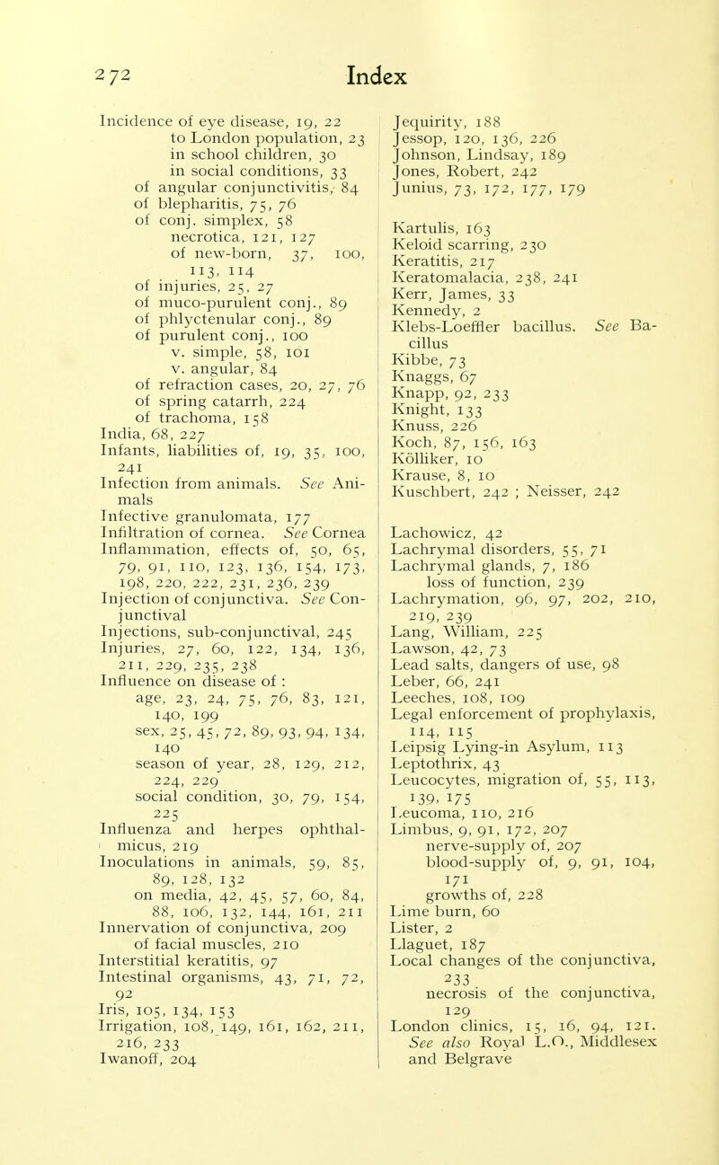 Incidence of eye disease, 19, 22 to London population, 23 in school children, 30 in social conditions, 33 of angular conjunctivitis,- 84 of blepharitis, 75, 76 of conj. simplex, 58 necrotica, 121, 127 of new-born, 37, 100, 113- 114 of injuries, 25, 27 of muco-purulent conj., 89 of phlyctenular conj., 89 of purulent conj., 100 V. simple, 58, loi V. angular, 84 of refraction cases, 20, 27, 76 of spring catarrh, 224 of trachoma, 158 India, 68, 227 Infants, liabilities of, 19, 35, 100, 241 Infection from animals. See Ani- mals Infective granulomata, 177 Infiltration of cornea. See Cornea Inflammation, effects of, 50, 65, 79, 91, no, 123, 136, 154, 173, 198, 220, 222, 231, 236, 239 Injection of conjunctiva. See Con- junctival Injections, sub-conjunctival, 245 Injuries, 27, 60, 122, 134, 136, 211, 229, 235, 238 Influence on disease of : age, 23, 24, 75, 76, 83, 121, 140, 199 sex, 25, 45, 72, 89, 93, 94, 134, 140 season of year, 28, 129, 212, 224, 229 social condition, 30, 79, 154, 225 Influenza and herpes ophthal- I micus, 219 Inoculations in animals, 59, 85, 89, 128, 132 on media, 42, 45, 57, 60, 84, 88, 106, 132, 144, 161, 211 Innervation of conjunctiva, 209 of facial muscles, 210 Interstitial keratitis, 97 Intestinal organisms, 43, 71, 72, 92 Ins, 105, 134, 153 Irrigation, 108, 149, 161, 162, 211, 216, 233 Iwanoff, 204 Jequirity, 188 Jessop, 120, 136, 226 Johnson, Lindsay, 189 ; Jones, Robert, 242 Junius, 73, 172, 177, 179 Kartulis, 163 Keloid scarring, 230 Keratitis, 217 Keratomalacia, 238, 241 Kerr, James, 33 Kennedy, 2 Klebs-Loeffler bacillus. See Ba- cillus Kibbe, 73 Knaggs, 67 Knapp, 92, 233 Knight, 133 Knuss, 226 Koch, 87, 156, 163 Kolliker, 10 Krause, 8, 10 Kuschbert, 242 ; Neisser, 242 Lachowicz, 42 Lachrymal disorders, 55,71 Lachrymal glands, 7, 186 loss of function, 239 Lachrymation, 96, 97, 202, 210, 219, 239 Lang, William, 225 Lawson, 42, 73 Lead salts, dangers of use, 98 Leber, 66, 241 Leeches, 108, 109 Legal enforcement of prophylaxis, 114, 115 Leipsig Lying-in Asylum, 113 Leptothrix, 43 Leucocytes, migration of, 55, 113, 139. 175 Leucoma, 110, 216 Limbus, 9, 91, 172, 207 nerve-supply of, 207 blood-supply of, 9, 91, 104, 171 growths of, 228 Lime burn, 60 Lister, 2 Llaguet, 187 Local changes of the conjunctiva, 233 necrosis of the conjunctiva, 129 London clinics, 15, 16, 94, 121. See also Royal L.O., Middlesex and Belgrave