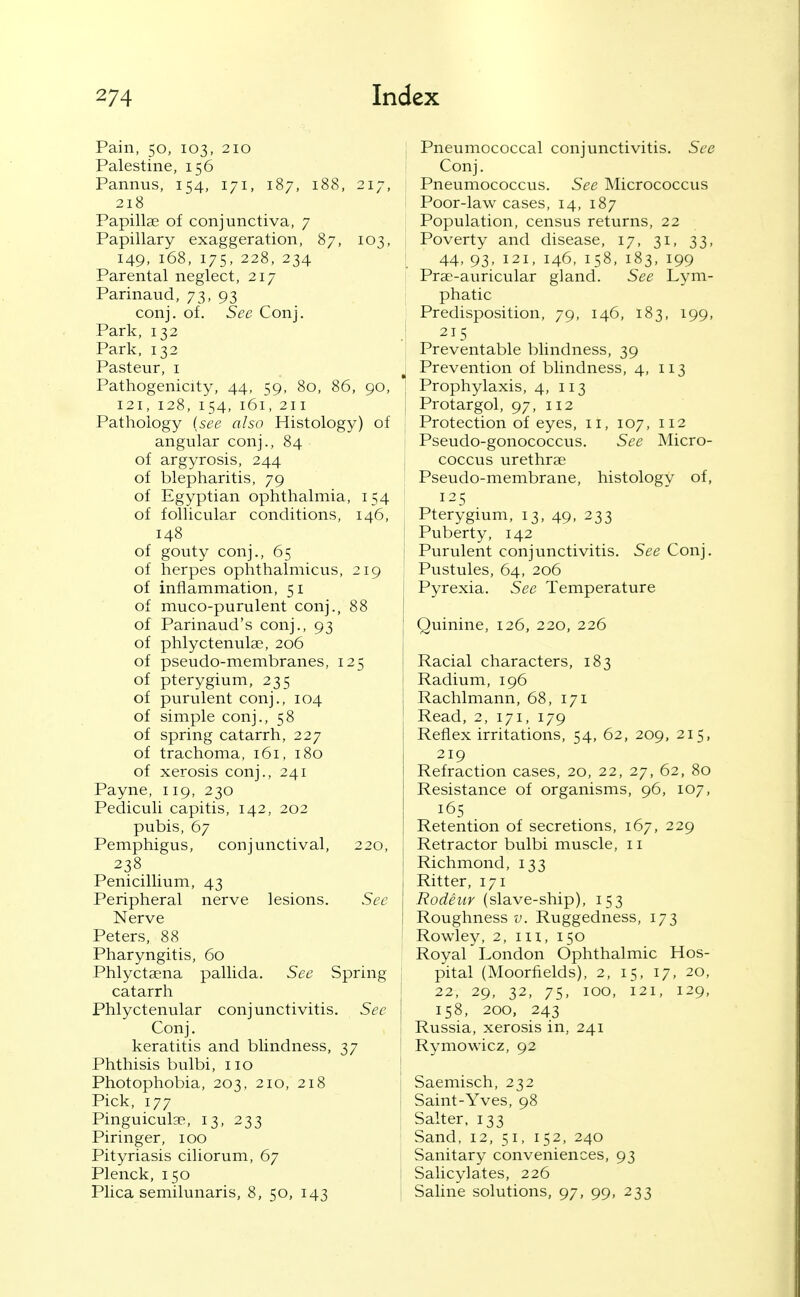 Pain, 50, 103, 210 Palestine, 156 Pannus, 154, 171, 187, 188, 217, 218 Papillae of conjunctiva, 7 Papillary exaggeration, 87, 103, 149, 168, 175, 228, 234 Parental neglect, 217 Parinaud, 73, 93 conj. of. See Conj. Park, 132 Park, 132 Pasteur, i Pathogenicity, 44, 59, 80, 86, 90, 121, 128, 154, 161, 211 Pathology (see also Histology) of angular conj., 84 of argyrosis, 244 of blepharitis, 79 of Egyptian ophthalmia, 154 of follicular conditions, 146, 148 of gouty conj., 65 of herpes ophthalmicus, 219 of inflammation, 51 of muco-purulent conj., 88 of Parinaud's conj., 93 of phlyctenula;, 206 of pseudo-membranes, 125 of pterygium, 235 of purulent conj., 104 of simple conj., 58 of spring catarrh, 227 of trachoma, 161, 180 of xerosis conj., 241 Payne, 119, 230 Pediculi capitis, 142, 202 pubis, 67 Pemphigus, conjunctival, 220, 238 Penicillium, 43 Peripheral nerve lesions. See Nerve Peters, 88 Pharyngitis, 60 Phlyctaena pallida. See Spring catarrh Phlyctenular conjunctivitis. See Conj. keratitis and blindness, 37 Phthisis bulbi, 110 Photophobia, 203, 210, 218 Pick, 177 Pinguiculae, 13, 233 Piringer, 100 Pityriasis ciliorum, 67 Plenck, 150 Plica semilunaris, 8, 50, 143 j Pneumococcal conjunctivitis. See Conj. Pneumococcus. See Micrococcus Poor-law cases, 14, 187 Population, census returns, 22 Poverty and disease, 17, 31, 33, I 44, 93, 121, 146, 158, 183, 199 I Prae-auricular gland. See Lym- phatic Predisposition, 79, 146, 183, 199, J 215 Preventable blindness, 39 J Prevention of blindness, 4, n 3 ! Prophylaxis, 4, 113 Protargol, 97, 112 Protection of eyes, 11, 107, 112 Pseudo-gonococcus. See Micro- coccus urethrse Pseudo-membrane, histology of, 125 Pterygium, 13, 49, 233 Puberty, 142 \ Purulent conjunctivitis. See Conj. Pustules, 64, 206 Pyrexia. See Temperature Quinine, 126, 220, 226 Racial characters, 183 Radium, 196 Rachlmann, 68, 171 Read, 2, 171, 179 Reflex irritations, 54, 62, 209, 215, 219 Refraction cases, 20, 22, 27, 62, 80 Resistance of organisms, 96, 107, 165 Retention of secretions, 167, 229 Retractor bulbi muscle, 11 j Richmond, 133 Ritter, 171 Rodeur (slave-ship), 153 Roughness v. Ruggedness, 173 ' Rowley, 2, m, 150 Royal London Ophthalmic Hos- j pital (Moorfields), 2, 15, 17, 20, i 22, 29, 32, 75, ICQ, 121, 129, I 158, 200, 243 : Russia, xerosis in, 241 i Rymowicz, 92 ! I Saemisch, 232 Saint-Yves, 98 Salter, 133 Sand, 12, 51, 152, 240 Sanitary conveniences, 93 1 Salicylates, 226 Saline solutions, 97, 99, 233