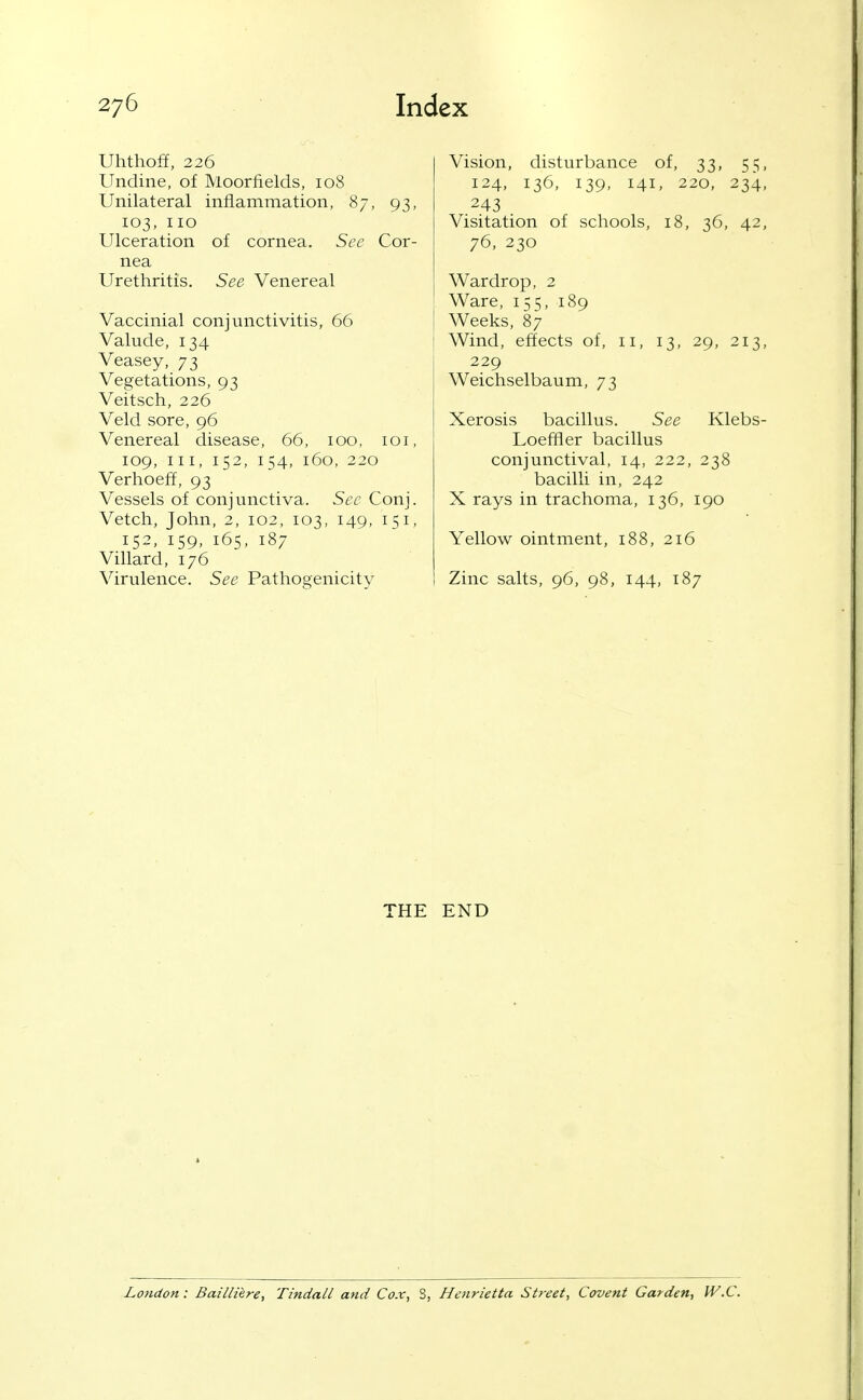 Uhthoff, 226 Undine, of Moorfields, 108 Unilateral inflammation, 87, 93, 103, no Ulceration of cornea. See Cor- nea Urethritis. See Venereal Vaccinial conjunctivitis, 66 Valude, 134 Veasey, 73 Vegetations, 93 Veitsch, 226 Veld sore, 96 Venereal disease, 66, 100, loi, 109, III, 152, 154, 160, 220 Verhoeff, 93 Vessels of conjunctiva. Sec Conj. Vetch, John, 2, 102, 103, 149, 151, 152, 159, 165, 187 Villard, 176 Virulence. See Pathogenicity Vision, disturbance of, 33, 55, 124, 136, 139, 141, 220, 234, 243 Visitation of schools, 18, 36, 42, 76, 230 Wardrop, 2 Ware, 155, 189 Weeks, 87 Wind, effects of, 11, 13, 29, 213, 229 Weichselbaum, 73 Xerosis bacillus. See Klebs- Loeffler bacillus conjunctival, 14, 222, 238 bacilli in, 242 X rays in trachoma, 136, 190 Yellow ointment, 188, 216 Zinc salts, 96, 98, 144, 187 THE END London: BailHhre, Tindall and Cox, S, Henrietta Street, Covent Garden, W.C.