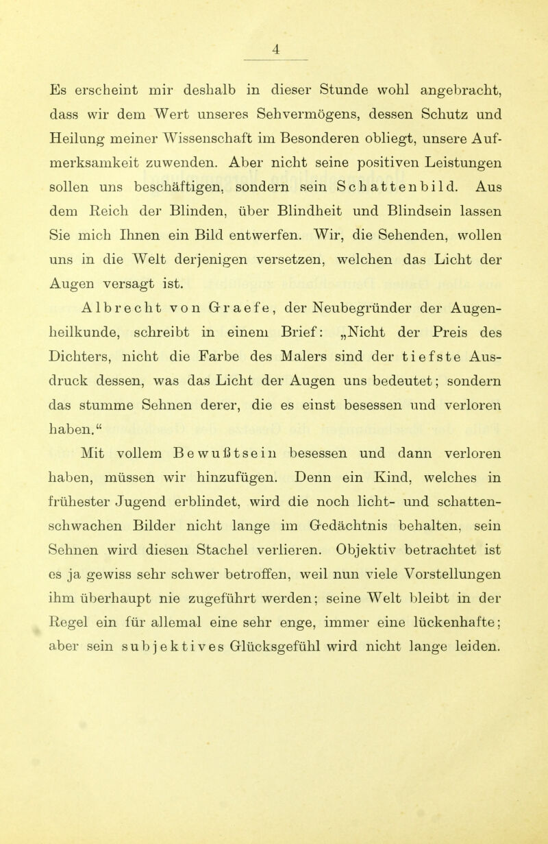 Es erscheint mir deshalb in dieser Stunde wohl angebracht, dass wir dem Wert unseres Sehvermögens, dessen Schutz und Heilung meiner Wissenschaft im Besonderen obliegt, unsere Auf- merksamkeit zuwenden. Aber nicht seine positiven Leistungen sollen uns beschäftigen, sondern sein Schattenbild. Aus dem Reich der Blinden, über Blindheit und Blindsein lassen Sie mich Ihnen ein Bild entwerfen. Wir, die Sehenden, wollen uns in die Welt derjenigen versetzen, welchen das Licht der Augen versagt ist. Albrecht von Grraefe, der Neubegründer der Augen- heilkunde, schreibt in einem Brief: „Nicht der Preis des Dichters, nicht die Farbe des Malers sind der tiefste Aus- druck dessen, was das Licht der Augen uns bedeutet; sondern das stumme Sehnen derer, die es einst besessen und verloren haben. Mit vollem Bewußtsein besessen und dann verloren haben, müssen wir hinzufügen. Denn ein Kind, welches in frühester Jugend erblindet, wird die noch licht- und schatten- schwachen Bilder nicht lange im Gredächtnis behalten, sein Sehnen wird diesen Stachel verlieren. Objektiv betrachtet ist es ja gewiss sehr schwer betroffen, weil nun viele Vorstellungen ihm überhaupt nie zugeführt werden; seine Welt bleibt in der Regel ein für allemal eine sehr enge, immer eine lückenhafte; aber sein subjektives Glücksgefühl wird nicht lange leiden.
