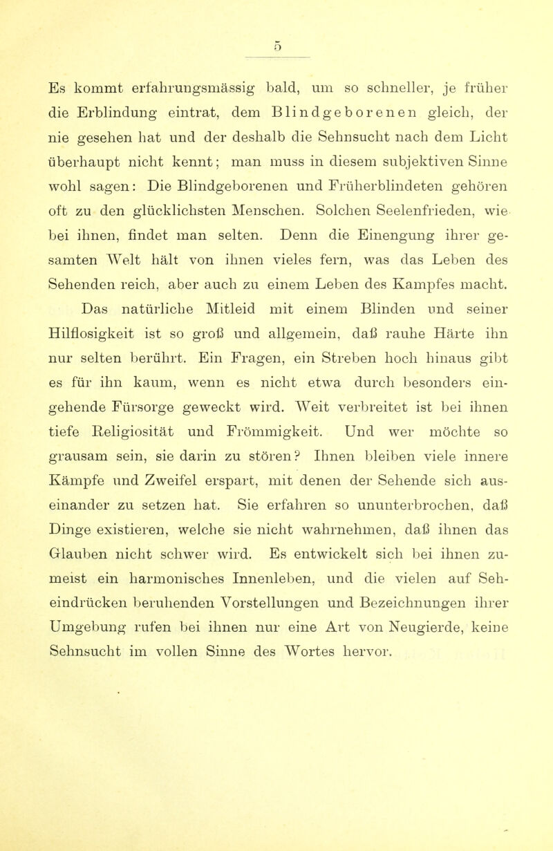 Es kommt erfahrungsmässig bald, um so schneller, je früher die Erblindmig eintrat, dem Blindgeborenen gleich, der nie gesehen hat und der deshalb die Sehnsucht nach dem Licht überhaupt nicht kennt; man muss in diesem subjektiven Sinne wohl sagen: Die Blindgeborenen und Früherblindeten gehören oft zu den glücklichsten Menschen. Solchen Seelenfrieden, wie bei ihnen, findet man selten. Denn die Einengung ihrer ge- samten Welt hält von ihnen vieles fern, was das Leben des Sehenden reich, aber auch zu einem Leben des Kampfes macht. Das natürliche Mitleid mit einem Blinden und seiner Hilflosigkeit ist so groß und allgemein, daß rauhe Härte ihn nur selten berührt. Ein Fragen, ein Streben hoch hinaus gibt es für ihn kaum, wenn es nicht etwa durch besonders ein- gehende Fürsorge geweckt wird. Weit verbreitet ist bei ihnen tiefe Religiosität und Frömmigkeit. Und wer möchte so grausam sein, sie darin zu stören? Ihnen bleiben viele innere Kämpfe und Zweifel erspart, mit denen der Sehende sich aus- einander zu setzen hat. Sie erfahren so ununterbrochen, daß Dinge existieren, weiche sie nicht wahrnehmen, daß ihnen das Glauben nicht schwer wird. Es entwickelt sich bei ihnen zu- meist ein harmonisches Innenleben, und die vielen auf Seh- eindrücken beruhenden Vorstellungen und Bezeichnungen ihrer Umgebung rufen bei ihnen nur eine Art von Neugierde, keine Sehnsucht im vollen Sinne des Wortes hervor.