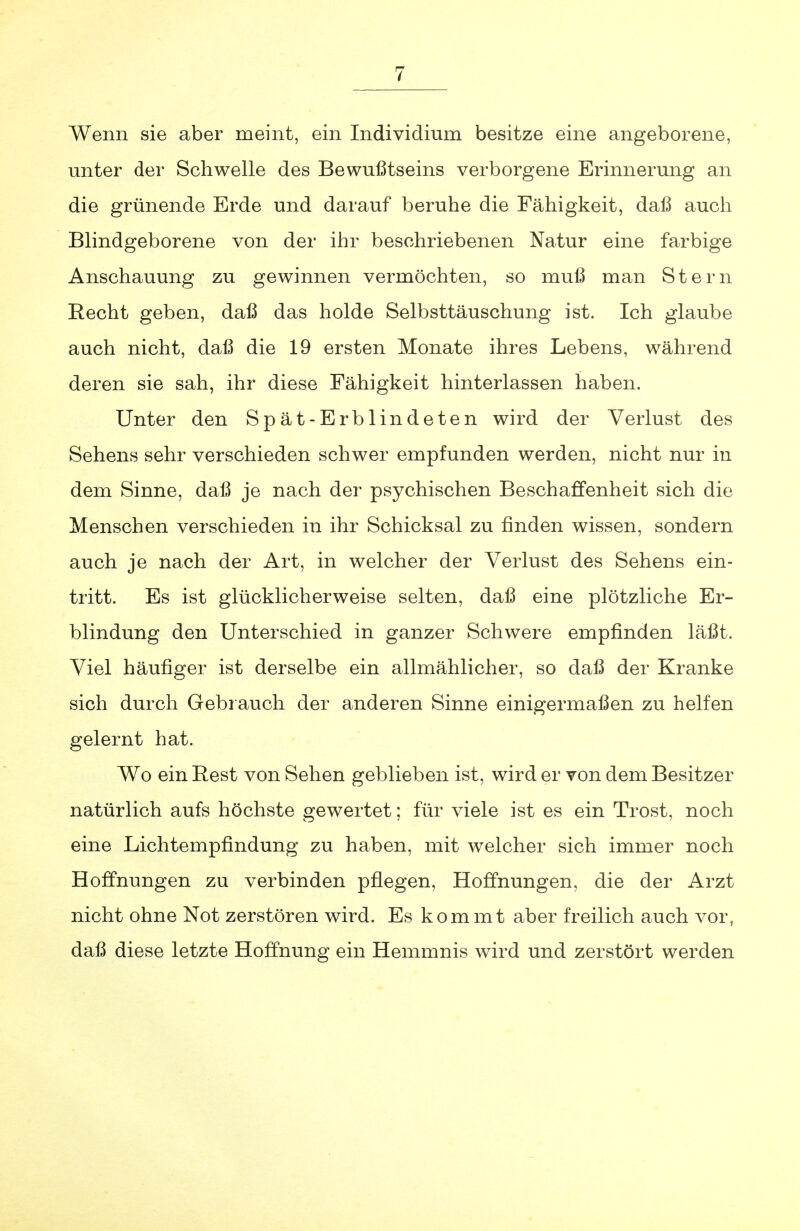 Wenn sie aber meint, ein Individium besitze eine angeborene, unter der Schwelle des Bewußtseins verborgene Erinnerung an die grünende Erde und darauf beruhe die Fähigkeit, daß auch Blindgeborene von der ihr beschriebenen Natur eine farbige Anschauung zu gewinnen vermöchten, so muß man Stern Recht geben, daß das holde Selbsttäuschung ist. Ich glaube auch nicht, daß die 19 ersten Monate ihres Lebens, während deren sie sah, ihr diese Fähigkeit hinterlassen haben. Unter den Spät-Erblindeten wird der Verlust des Sehens sehr verschieden schwer empfunden werden, nicht nur iu dem Sinne, daß je nach der psychischen Beschaffenheit sich die Menschen verschieden in ihr Schicksal zu finden wissen, sondern auch je nach der Art, in welcher der Verlust des Sehens ein- tritt. Es ist glücklicherweise selten, daß eine plötzliche Er- blindung den Unterschied in ganzer Schwere empfinden läßt. Viel häufiger ist derselbe ein allmählicher, so daß der Kranke sich durch Gebrauch der anderen Sinne einigermaßen zu helfen gelernt hat. Wo ein Rest von Sehen geblieben ist, wird er von dem Besitzer natürlich aufs höchste gewertet; für viele ist es ein Trost, noch eine Lichtempfindung zu haben, mit welcher sich immer noch Hoffnungen zu verbinden pflegen, Hoffnungen, die der Arzt nicht ohne Not zerstören wird. Es kommt aber freilich auch vor, daß diese letzte Hoffnung ein Hemmnis wird und zerstört werden