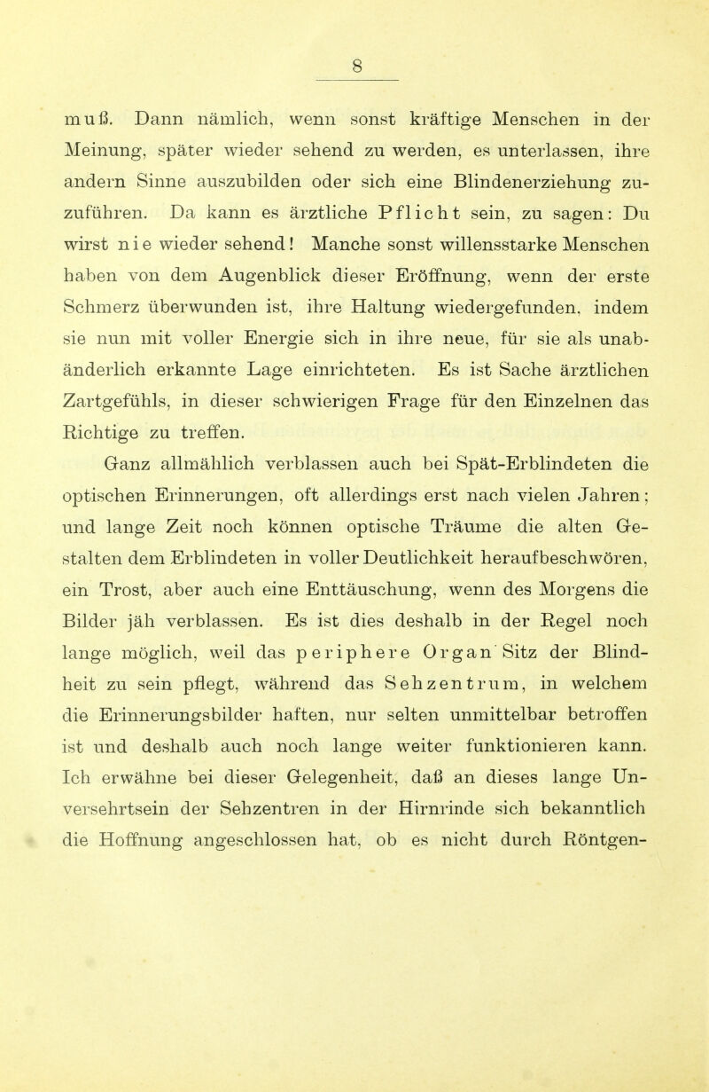 muß. Dann nämlich, wenn sonst kräftige Menschen in der Meinung, später wieder sehend zu werden, es unterlassen, ihre andern Sinne auszubilden oder sich eine Blindenerziehung zu- zuführen. Da kann es ärztliche Pflicht sein, zu sagen: Du wirst nie wieder sehend! Manche sonst willensstarke Menschen haben von dem Augenblick dieser Eröffnung, wenn der erste Schmerz überwunden ist, ihre Haltung wiedergefunden, indem sie nun mit voller Energie sich in ihre neue, für sie als unab- änderlich erkannte Lage einrichteten. Es ist Sache ärztlichen Zartgefühls, in dieser schwierigen Frage für den Einzelnen das Richtige zu treffen. Ganz allmählich verblassen auch bei Spät-Erblindeten die optischen Erinnerungen, oft allerdings erst nach vielen Jahren; und lange Zeit noch können optische Träume die alten Ge- stalten dem Erblindeten in voller Deutlichkeit heraufbeschwören, ein Trost, aber auch eine Enttäuschung, wenn des Morgens die Bilder jäh verblassen. Es ist dies deshalb in der Regel noch lange möglich, weil das periphere Organ Sitz der Blind- heit zu sein pflegt, während das Seh Zentrum, in welchem die Erinnerungsbilder haften, nur selten unmittelbar betroffen ist und deshalb auch noch lange weiter funktionieren kann. Ich erwähne bei dieser Gelegenheit, daß an dieses lange Un- versehrtsein der Sehzentren in der Hirnrinde sich bekanntlich die Hoffnung angeschlossen hat, ob es nicht durch Röntgen-