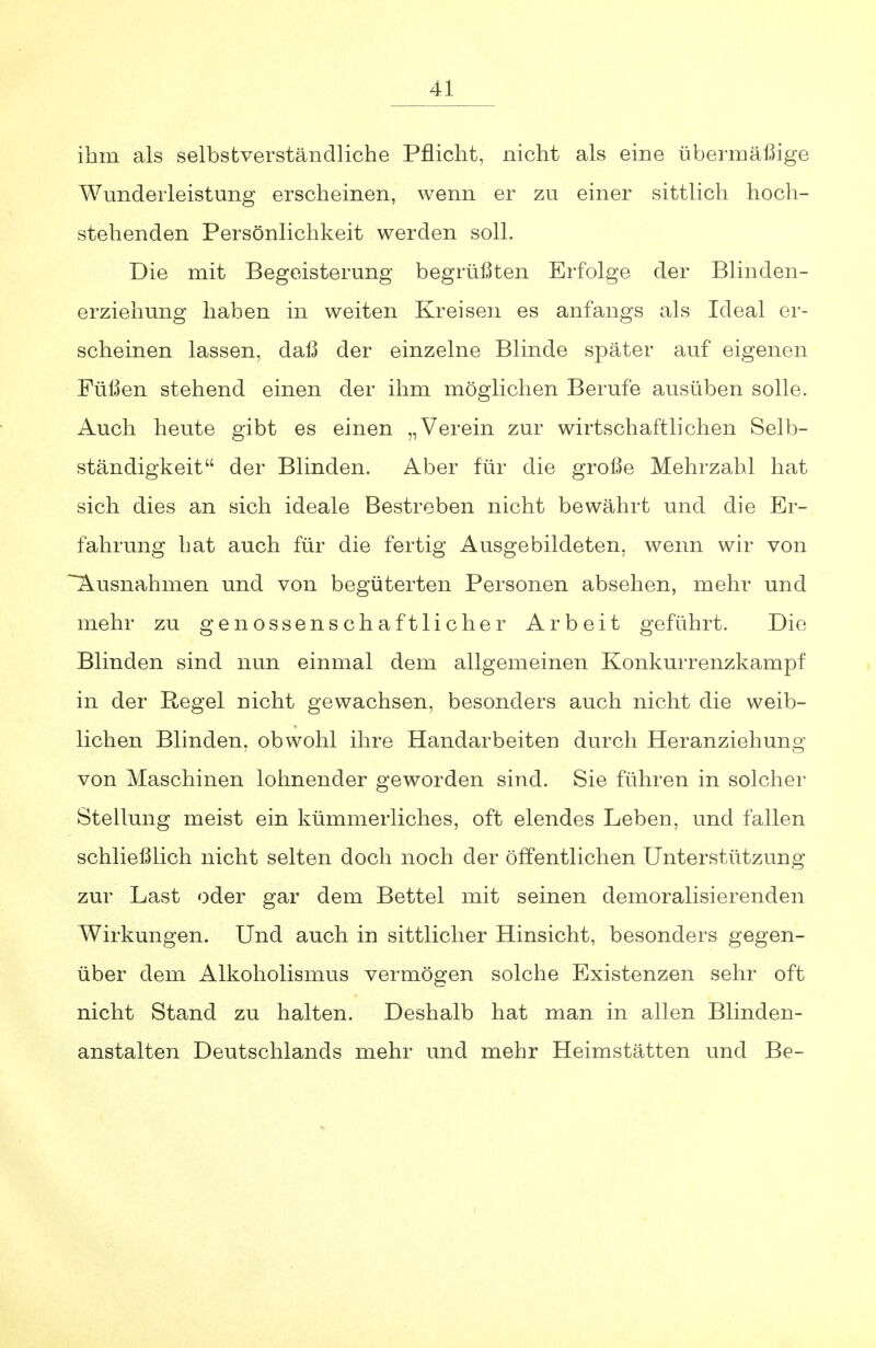 ihm als selbstverständliche Pflicht, nicht als eine übermäßige Wunderleistung erscheinen, wenn er zu einer sittlich hoch- stehenden Persönlichkeit werden soll. Die mit Begeisterung begrüßten Erfolge der Blinden- erziehung haben in weiten Kreisen es anfangs als Ideal er- scheinen lassen, daß der einzelne Blinde später auf eigenen Füßen stehend einen der ihm möglichen Berufe ausüben solle. Auch heute gibt es einen „Verein zur wirtschaftlichen Selb- ständigkeit der Blinden. Aber für die große Mehrzahl hat sich dies an sich ideale Bestreben nicht bewährt und die Er- fahrung hat auch für die fertig Ausgebildeten, wenn wir von Ausnahmen und von begüterten Personen absehen, mehr und mehr zu genossenschaftlicher Arbeit geführt. Die Blinden sind nun einmal dem allgemeinen Konkurrenzkampf in der Regel nicht gewachsen, besonders auch nicht die weib- lichen Blinden, obwohl ihre Handarbeiten durch Heranziehung von Maschinen lohnender geworden sind. Sie führen in solcher Stellung meist ein kümmerliches, oft elendes Leben, und fallen schließlich nicht selten doch noch der öffentlichen Unterstützung zur Last oder gar dem Bettel mit seinen demoralisierenden Wirkungen. Und auch in sittlicher Hinsicht, besonders gegen- über dem Alkoholismus vermögen solche Existenzen sehr oft nicht Stand zu halten. Deshalb hat man in allen Blinden- anstalten Deutschlands mehr und mehr Heimstätten und Be-