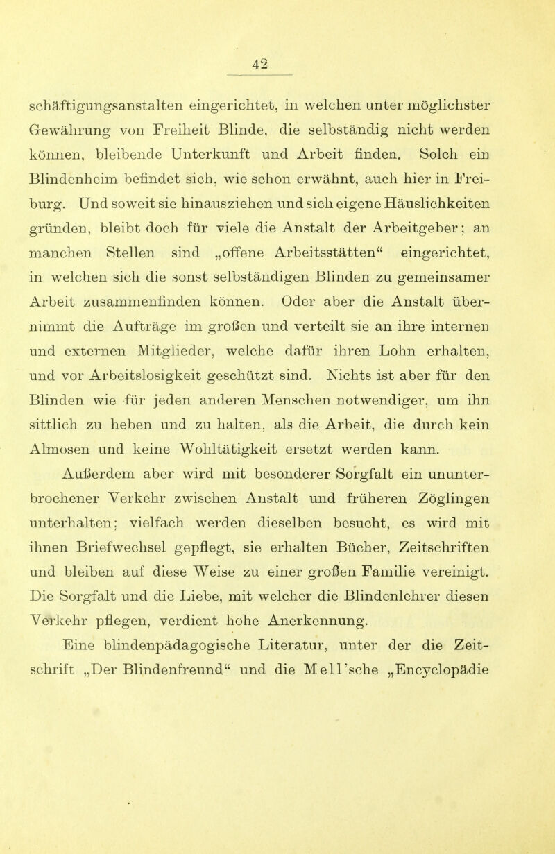 schäftigungsanstalten eingerichtet, in welchen unter möglichster Gewährung von Freiheit Blinde, die selbständig nicht werden können, bleibende Unterkunft und Arbeit finden. Solch ein Blindenheim befindet sich, wie schon erwähnt, auch hier in Frei- burg. Und soweit sie hinausziehen und sich eigene Häuslichkeiten gründen, bleibt doch für viele die Anstalt der Arbeitgeber; an manchen Stellen sind „offene Arbeitsstätten eingerichtet, in welchen sich die sonst selbständigen Blinden zu gemeinsamer Arbeit zusammenfinden können. Oder aber die Anstalt über- nimmt die Aufträge im großen und verteilt sie an ihre internen und externen Mitglieder, welche dafür ihren Lohn erhalten, und vor Arbeitslosigkeit geschützt sind. Nichts ist aber für den Blinden wie für jeden anderen Menschen notwendiger, um ihn sittlich zu heben und zu halten, als die Arbeit, die durch kein Almosen und keine Wohltätigkeit ersetzt werden kann. Außerdem aber wird mit besonderer Sorgfalt ein ununter- brochener Verkehr zwischen Anstalt und früheren Zöglingen unterhalten; vielfach werden dieselben besucht, es wird mit ihnen Briefwechsel gepflegt, sie erhalten Bücher, Zeitschriften und bleiben auf diese Weise zu einer großen Familie vereinigt. Die Sorgfalt und die Liebe, mit welcher die Blindenlehrer diesen Verkehr pflegen, verdient hohe Anerkennung. Eine blindenpädagogische Literatur, unter der die Zeit- schrift „Der Blindenfreund und die MelTsche „Encyclopädie