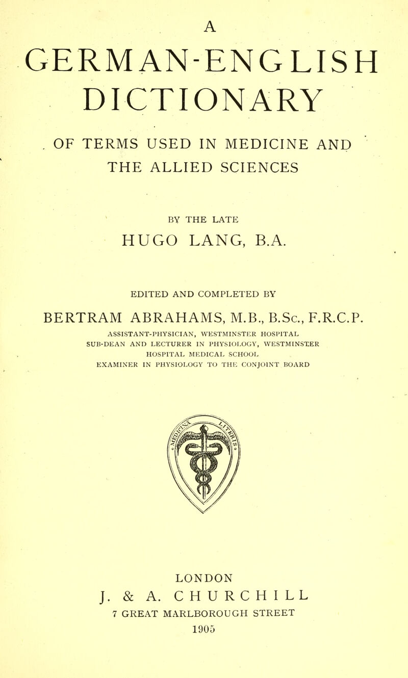 A GERMAN-ENGLISH DICTIONARY , OF TERMS USED IN MEDICINE AND THE ALLIED SCIENCES BY THE LATE HUGO LANG, B.A. EDITED AND COMPLETED BY BERTRAM ABRAHAMS, M.B., B.Sc, F.R.CT. ASSISTANT-PHYSICIAN, WESTMINSTER HOSPITAL SUB-DEAN AND LECTURER IN PHYSIOLOGY, WESTMINSTER HOSPITAL MEDICAL SCHOOL EXAMINER IN PHYSIOLOGY TO THE CONJOINT BOARD LONDON J. & A. CHURCHILL 7 GREAT MARLBOROUGH STREET 1905