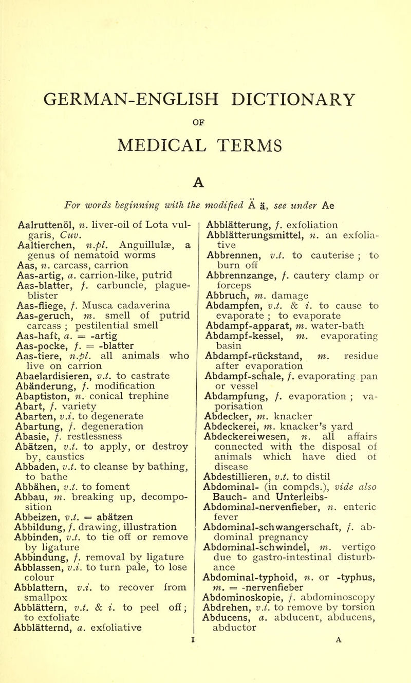 GERMAN-ENGLISH DICTIONARY OF MEDICAL TERMS For words beginning with the modified A a, see under Ae Aalruttenol, n. liver-oil of Lota vul- garis, Cuv. Aaltierchen, n.pl. Anguillulse, a genus of nematoid worms Aas, n. carcass, carrion Aas-artig, a. carrion-like, putrid Aas-blatter, /. carbuncle, plague- blister Aas-fliege, /. Musca cadaverina Aas-geruch, m. smell of putrid carcass ; pestilential smell Aas-haft, a. = -artig Aas-pocke, /. = -blatter Aas-tiere, n.pl. adl animals who live on carrion Abaelardisieren, v.t. to castrate Abanderung, /. modification Abaptiston, n. conical trephine Abart, /. variety Abarten, v.i. to degenerate Abartung, /. degeneration Abasia, /. restlessness Abatzen, v.t. to apply, or destroy by, caustics Abbaden, v.t. to cleanse by bathing, to bathe Abbahen, v.t. to foment Abbau, m. breaking up, decompo- sition Abbeizen, v.t. = abatzen Abbildung, /. drawing, illustration Abbinden, v.t. to tie off or remove by ligature Abbindung, /, removal by ligature Abblassen, v.i. to turn pale, to lose colour Abblattern, v.i. to recover from smallpox Abblattern, v.t. & i. to peel off; to exfoliate Abblatternd, a. exfoliative Abblatterung, /. exfoliation Abblatterungsmittel, n. an exfolia- tive Abbrennen, v.t. to cauterise ; to burn off Abbrennzange, /. cautery clamp or forceps Abbruch, m. damage Abdampfen, v.t. & i. to cause to evaporate ; to evaporate Abdampf-apparat, m. water-bath Abdampf-kessel, m. evaporating basin Abdampf-riickstand, m. residue after evaporation Abdampf-schale, /. evaporating pan or vessel Abdampfung, /. evaporation ; va- porisation Abdecker, m. knacker Abdeckerei, m. knacker's yard Abdeckereiwesen, n. all affairs connected with the disposal of animals which have died of disease Abdestillieren, v.t. to distil Abdominal- (in compds.), vide also Bauch- and Unterleibs- Abdominal-nervenfieber, n. enteric fever Abdominal-schwangerschaft, /. ab- dominal pregnancy Abdominal-schwindel, m. vertigo due to gastro-intestinal disturb- ance Abdominal-typhoid, n. or -typhus, m. ^ -nervenfieber Abdominoskopie, /. abdominoscopy Abdrehen, v.t. to remove by torsion Abducens, a. abducent, abducens, abductor