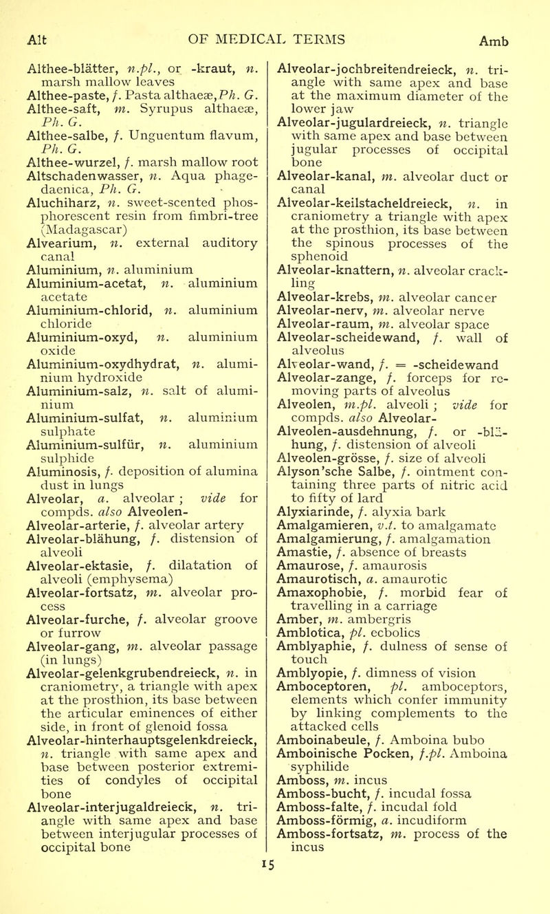 Aithee-blatter, n.pL, or -kraut, n. marsh mallow leaves Althee-paste, /. Pasta althaeae, P/z. G. Althee-saft, m. Syrupus althaeae, Ph. G. Althee-salbe, /. Unguentum flavum, Ph. G. Althee-wurzel, /. marsh mallow root Altschadenwasser, n. Aqua phage- daenica, Ph. G. Aluchiharz, n. sweet-scented phos- phorescent resin from fimbri-tree (Madagascar) Alvearium, n. external auditory- canal Aluminium, n. aluminium Aluminium-acetat, n. aluminium acetate Aluminium-chlorid, n. aluminium chloride Aluminium-oxyd, n. aluminium oxide Aluminium-oxydhydrat, n. alumi- nium hydroxide Aluminium-salz, n. salt of alumi- nium Aluminium-sulfat, n. aluminium sulphate Aiuminium-sulfiir, n. aluminium sulphide Aluminosis, /. deposition of alumina dust in lungs Alveolar, a. alveolar ; vide for compds, also Alveolen- Alveolar-arterie, /. alveolar artery Alveolar-blahung, /. distension of alveoli Alveolar-ektasie, /. dilatation of alveoli (emphysema) Alveolar-fortsatz, m. alveolar pro- cess Alveolar-furche, /. alveolar groove or furrow Alveolar-gang, m. alveolar passage (in lungs) Alveolar-gelenkgrubendreieck, n. in craniometry^ a triangle with apex at the prosthion, its base between the articular eminences of either side, in front of glenoid fossa Alveolar-hinterhauptsgelenkdreieck, n. triangle with same apex and base between posterior extremi- ties of condyles of occipital bone Alveolar-inter jugaldreieck, n. tri- angle with same apex and base between inter] ugular processes of occipital bone Alveolar-jochbreitendreieck, n. tri- angle with same apex and base at the maximum diameter of the lower jaw Alveolar-jugulardreieck, n. triangle with same apex and base between jugular processes of occipital bone Alveolar-kanal, m. alveolar duct or canal Aiveolar-keilstacheldreieck, n. in craniometry a triangle with apex at the prosthion, its base between the spinous processes of the sphenoid Alveolar-knattern, n. alveolar crack- ling Alveolar-krebs, m. alveolar cancer Alveolar-nerv, m. alveolar nerve Alveolar-raum, m. alveolar space Alveolar-scheidewand, /. wall of alveolus Aheolar-wand, /. = -scheidewand Alveolar-zange, /. forceps for re- moving parts of alveolus Alveolen, m.pl. alveoli ; vide for compds. also Alveolar- Alveolen-ausdehnung, /. or -blli- hung, /. distension of alveoli Alveolen-grosse, /. size of alveoli Alyson'sche Salbe, /. ointment con- taining three parts of nitric acid to fifty of lard Alyxiarinde, /. alyxia bark Amalgamieren, v.t. to amalgamate Amalgamierung, /. amalgamation Amastie, /. absence of breasts Amaurose, /. amaurosis Amaurotisch, a. amaurotic Amaxophobie, /. morbid fear of travelling in a carriage Amber, m. ambergris Amblotica, pi. ecbolics Amblyaphie, /. dulness of sense of touch Amblyopic, /. dimness of vision Amboceptoren, pi. amboceptors, elements which confer immunity by linking complements to the attacked cells Amboinabeule, /. Amboina bubo Amboinische Pocken, f.pl. Amboina syphilide Amboss, m. incus Amboss-bucht, /. incudal fossa Amboss-falte, /. incudal fold Amboss-formig, a. incudiform Amboss-fortsatz, m. process of the incus