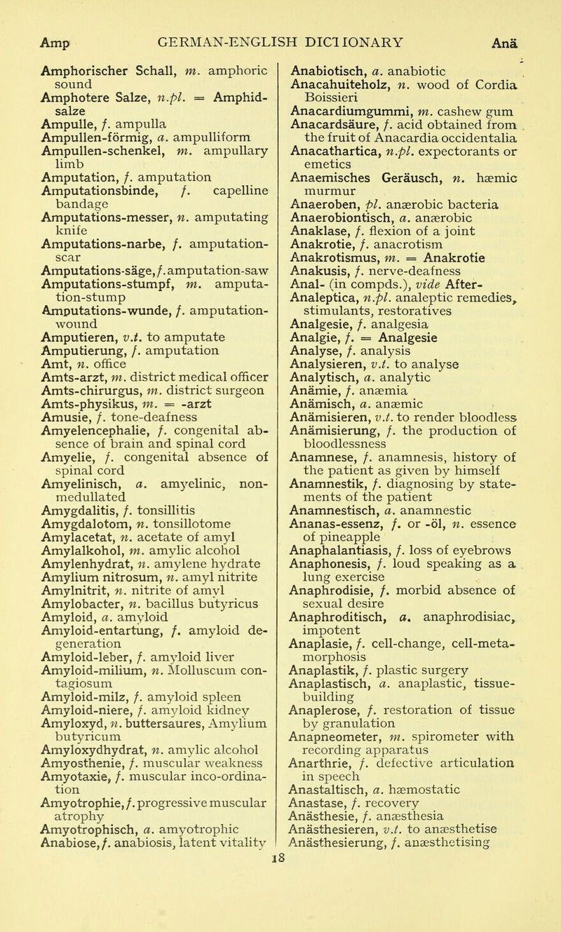 Amphorischer Schall, m. amphoric sound Amphotere Salze, n.pl. = Amphid- salze Ampulle, /. ampulla Ampullen-formig, a. ampulliform Ampullen-schenkel, m. ampullary limb Amputation, /. amputation Amputationsbinde, /. capelline bandage Amputations-messer, n. amputating knife Amputations-narbe, /. amputation- scar Amputations-sage, /. amputation-saw Amputations-stumpf, m. amputa- tion-stump Amputations-wunde, /. amputation- wound Amputieren, v.t. to amputate Amputierung, /. amputation Amt, n. office Amts-arzt, m. district medical officer Amts-chirurgus, m. district surgeon Amts-physikus, m. = -arzt Amusie, /. tone-deafness Amyelencephalie, /. congenital ab- sence of brain and spinal cord Amyelie, /. congenital absence of spinal cord Amyelinisch, a. am^^elinic, non- medullated Amygdalitis, /. tonsillitis Amygdalotom, n. tonsillotome Amylacetat, n. acetate of amyl Amylalkohol, m. amylic alcohol Amylenhydrat, n. amylene hydrate Amylium nitrosum, n. amyl nitrite Amylnitrit, n. nitrite of amyl Amylobacter, n. bacillus butyricus Amyloid, a. amyloid Amyloid-entartung, /. amyloid de- generation Amyloid-leber, /. amyloid liver Amyloid-milium, n. Molluscum con- tagiosum Amyloid-milz, /. amyloid spleen Amyloid-niere, /. amyloid kidney Amyloxyd, n. buttersaures, Amylium butyricum Amyloxydhydrat, n. amylic alcohol Amyosthenie, /. muscular weakness Amyotaxie, /. muscular inco-ordina- tion Amyotrophic, /. progressive muscular atrophy Amyotrophisch, a. amyotrophic Anabiose,/. anabiosis, latent vitality Anabiotisch, a. anabiotic Anacahuiteholz, n. wood of Cordia Boissieri Anacardiumgummi, m. cashew gum Anacardsaure, /. acid obtained from , the fruit of Anacardia occidentalia Anacathartica, n.pl. expectorants or emetics Anaemisches Gerausch, n. haemic murmur Anaeroben, pL anaerobic bacteria Anaerobiontisch, a. anaerobic Anaklase, /. flexion of a joint Anakrotie, /. anacrotism Anakrotismus, m. = Anakrotie Anakusis, /. nerve-deafness Anal- (in compds.), vide After- Analeptica, n.pl. analeptic remedies^ stimulants, restoratives Analgesia, /. analgesia Analgia, /. = Analgesic Analyse, /. analysis Analysieren, v.t. to analyse Analytisch, a. analytic Anamie, /. anaemia Anamisch, a. anaemic Anamisieren, v.t. to render bloodless Anamisierung, /. the production of bloodlessness Anamnese, /. anamnesis, history of the patient as given by himself Anamnestik, /. diagnosing by state- ments of the patient Anamnestisch, a. anamnestic Ananas-essenz, /. or -61, n. essence of pineapple Anaphalantiasis, /. loss of eyebrows Anaphonesis, /. loud speaking as a , lung exercise Anaphrodisie, /. morbid absence of sexual desire Anaphroditisch, a, anaphrodisiac, impotent Anaplasie, /. cell-change, cell-meta- morphosis Anaplastik, /. plastic surgery Anaplastisch, a. anaplastic, tissue- building Anaplerose, /. restoration of tissue by granulation Anapneometer, m. spirometer with recording apparatus Anarthrie, /. defective articulation in speech Anastaltisch, a. haemostatic Anastase, /. recovery Anasthesie, /. anaesthesia Anasthesieren, v.t. to anaesthetise Anasthesierung, /. anaesthetising